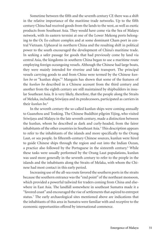 Emergence of Malayu 51
Sometime between the fifth and the seventh century CE there was a shift
in the relative importance of the maritime trade networks. Up to the fifth
century China had received goods from the lands to the west, as well as exotic
products from Southeast Asia. They would have come via the Sea of Malayu
network, with its eastern termini at one of the Lower Mekong ports belong-
ing to the Oc Eo culture complex and at some dominant Cham port in cen-
tral Vietnam. Upheaval in northern China and the resulting shift in political
power to the south encouraged the development of China’s maritime trade.
In seeking a safer passage for goods that had previously come by land via
central Asia, the kingdoms in southern China began to use a maritime route
employing foreign oceangoing vessels. Although the Chinese had large boats,
they were mainly intended for riverine and lake transport. The principal
vessels carrying goods to and from China were termed by the Chinese kun-
lun bo or “kunlun ships.”3
Manguin has shown that some of the features of
the kunlun bo described in a Chinese account from the third century and
another from the eighth century are still maintained by shipbuilders in insu-
lar Southeast Asia. It is very likely, therefore, that the people along the Straits
of Melaka, including Sriwijaya and its predecessors, participated as carriers in
their kunlun bo.4
In the seventh century the so-called kunlun ships were coming annually
to Guanzhou and Tonking. The Chinese Buddhist pilgrim Yijing, who visited
Sriwijaya and Malayu in the late seventh century, made a distinction between
the kunlun, whom he described as dark and curly-headed, from the fairer
inhabitants of the other countries in Southeast Asia.5
This description appears
to refer to the inhabitants of the islands and more specifically to the Orang
Laut, or sea people. In fifteenth-century Chinese sources, kunlun were hired
to guide Chinese ships through the region and out into the Indian Ocean,
a practice also followed by the Portuguese in the sixteenth century.6
While
these tasks were usually performed by the Orang Laut populations, kunlun
was used more generally in the seventh century to refer to the people in the
islands and the inhabitants along the Straits of Melaka, with whom the Chi-
nese had most contact in this early period.
Increasing use of the all-sea route favored the southern ports in the straits
because the southern entrance was the“end point”of the northeast monsoon,
which provided a powerful tailwind for traders coming from China and else-
where in East Asia. The landfall somewhere in southeast Sumatra made it a
“favored coast”and encouraged the rise of settlements that aspired to entrepot
status.7
The early archaeological sites mentioned above are indications that
the inhabitants of this area in Sumatra were familiar with and receptive to the
economic opportunities offered by international commerce.
 