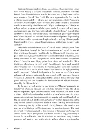 52 Chapter 2
Trading ships coming from China using the northeast monsoon winds
were blown directly to the coast of southeast Sumatra. One of the earliest to
benefit from this development was the Sumatran port polity known in Chi-
nese sources as Gantoli (Kan t’o-li). The name appears for the first time in
a Chinese source dated 441 CE and may have encompassed both Palembang
and Jambi. According to Chinese accounts, the Gantoli ruler had a dream in
which he was told by a Buddhist monk: “If you send envoys [to China] with
tribute and pay your respectful duty, your land will become rich and happy
and merchants and travelers will multiply a hundredfold.”8
Gantoli thus
sent tribute missions and was rewarded with the much-prized patronage of
the Chinese emperor. As a result it became the favored port of ships coming
from China, and in turn attracted regional traders seeking Chinese goods.
It continued to prosper under this arrangement until at least the early sixth
century.9
One of the reasons for the success of Gantoli was its ability to profit from
China’s insatiable demand for Arabian frankincense and myrrh because of
their styptic and fumigatory qualities. In the fifth and sixth centuries, cam-
phor and benzoin, all grown extensively in the northern half of Sumatra, were
being substituted for and later preferred to the Arabian resins in southern
China.10
Camphor was a highly prized luxury item and so valued in China
that it was placed on a par with gold.11
In addition to their much-vaunted
ability to cure a host of illnesses and shortcomings, these Sumatran oleoresins
were also difficult to obtain, which further contributed to the high prices they
could command.12
Other desired products that attracted the Chinese were
gaharuwood, rattans, tortoiseshells, pearls, and edible seaweeds. Dynastic
weakness in China in the sixth century led to a drop in demand for imported
goods and may have contributed to the demise of Gantoli, which is last men-
tioned by the Chinese in 563.
In the early seventh century a new toponym, “Malayu,” appears in an
itinerary of a Chinese emissary sent sometime between 607 and 610 CE by
the Sui emperor to “open communications” with Southeast Asia. Then in 644
a placed called Malayu dispatched a mission to the Chinese court. Its emer-
gence on the southeast Sumatran coast is no surprise and would have built on
the experience of such predecessors as Gantoli.13
Wolters believes that in the
early seventh century Malayu was based in Jambi and may have controlled
the Palembang area. By the late seventh century, however, the situation was
reversed with Sriwijaya in Palembang now the dominant power. The most
important eyewitness account of the existence of Sriwijaya was Yijing, who
arrived in the city of Sriwijaya in 671 from China on a ship, presumably a
kunlun bo, owned by the ruler. He remained six months to study Sanskrit
grammar and was then sent by the ruler to Malayu, where he spent another
 
