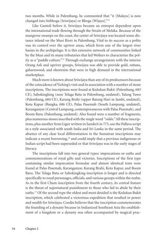 54 Chapter 2
two months. While in Palembang, he commented that “it [Malayu] is now
changed into Sribhoga [Sriwijaya] or Bhoga [Wijaya].”14
Like Gantoli before it, Sriwijaya became an entrepot dependent upon
the international trade flowing through the Straits of Melaka. Because of the
mangrove swamps on the coast, the center of Sriwijaya was located some dis-
tance inland on the Musi River in Palembang. Vital to its success as a polity
was its control over the upriver areas, which form one of the largest river
basins in the archipelago. It is this extensive network of communities linked
by the Musi and its many tributaries that led Wolters to characterize the pol-
ity as a “paddle culture.”15
Through exchange arrangements with the interior
Orang Asli and upriver groups, Sriwijaya was able to provide gold, rattans,
gaharuwood, and oleoresins that were in high demand in the international
marketplace.
Much more is known about Sriwijaya than any of its predecessors because
of the coincidence of Yiching’s visit and its association with a number of stone
inscriptions. The inscriptions were found at Kedukan Bukit (Palembang, 683
CE), Sabokingking (near Telaga Batu in Palembang, undated), Talang Tuwo
(Palembang, 684 CE), Karang Brahi (upper Batang Hari in Jambi, undated),
Kota Kapur (Bangka, 686 CE), Palas Pasemah (South Lampung, undated),
Karanganyar (Central Lampung, contemporaneous with Palas Pasemah), and
Boom Baru (Palembang, undated). Also found were a number of fragments,
plus numerous stones inscribed with the single word “sidda.” All these inscrip-
tions, plus another from Ligor written in Sanskrit in 775, use the Pallava script
in a style associated with south India and Sri Lanka in the same period. The
absence of any clear local differentiation in the Sumatran inscriptions may
indicate a recent borrowing,16
and could imply that a previous indigenous or
Indian script had been superseded or that Sriwijaya was in the early stages of
literacy.
The inscriptions fall into two general types: imprecations or oaths and
commemorations of royal gifts and victories. Inscriptions of the first type
containing similar imprecation formulae and almost identical texts were
found at Palas Pasemah, Karanganyar, Karang Brahi, Kota Kapur, and Boom
Baru. The Telaga Batu or Sabokingking inscription is longer and is directed
specifically to royal personages, officials, and various groups within the realm.
As in the first Cham inscription from the fourth century, its central feature
is the threat of supernatural punishment to those who fail to abide by their
oaths.17
Of the second type the oldest and most detailed is the Kedukan Bukit
inscription, which celebrated a victorious expedition that resulted in power
and wealth for Sriwijaya. Coedès believes that the inscription commemorates
the founding of a dynasty because in Indianized Southeast Asia the establish-
ment of a kingdom or a dynasty was often accompanied by magical prac-
 