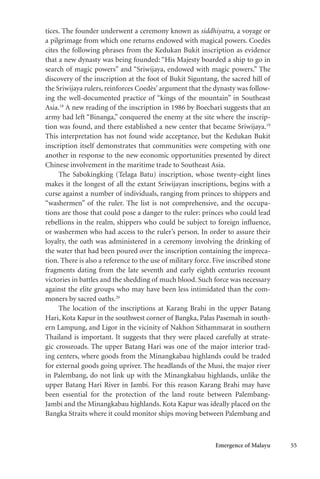 Emergence of Malayu 55
tices. The founder underwent a ceremony known as siddhiyatra, a voyage or
a pilgrimage from which one returns endowed with magical powers. Coedès
cites the following phrases from the Kedukan Bukit inscription as evidence
that a new dynasty was being founded: “His Majesty boarded a ship to go in
search of magic powers” and “Sriwijaya, endowed with magic powers.” The
discovery of the inscription at the foot of Bukit Siguntang, the sacred hill of
the Sriwijaya rulers, reinforces Coedès’ argument that the dynasty was follow-
ing the well-documented practice of “kings of the mountain” in Southeast
Asia.18
A new reading of the inscription in 1986 by Boechari suggests that an
army had left “Binanga,” conquered the enemy at the site where the inscrip-
tion was found, and there established a new center that became Sriwijaya.19
This interpretation has not found wide acceptance, but the Kedukan Bukit
inscription itself demonstrates that communities were competing with one
another in response to the new economic opportunities presented by direct
Chinese involvement in the maritime trade to Southeast Asia.
The Sabokingking (Telaga Batu) inscription, whose twenty-eight lines
makes it the longest of all the extant Sriwijayan inscriptions, begins with a
curse against a number of individuals, ranging from princes to shippers and
“washermen” of the ruler. The list is not comprehensive, and the occupa-
tions are those that could pose a danger to the ruler: princes who could lead
rebellions in the realm, shippers who could be subject to foreign influence,
or washermen who had access to the ruler’s person. In order to assure their
loyalty, the oath was administered in a ceremony involving the drinking of
the water that had been poured over the inscription containing the impreca-
tion. There is also a reference to the use of military force. Five inscribed stone
fragments dating from the late seventh and early eighth centuries recount
victories in battles and the shedding of much blood. Such force was necessary
against the elite groups who may have been less intimidated than the com-
moners by sacred oaths.20
The location of the inscriptions at Karang Brahi in the upper Batang
Hari, Kota Kapur in the southwest corner of Bangka, Palas Pasemah in south-
ern Lampung, and Ligor in the vicinity of Nakhon Sithammarat in southern
Thailand is important. It suggests that they were placed carefully at strate-
gic crossroads. The upper Batang Hari was one of the major interior trad-
ing centers, where goods from the Minangkabau highlands could be traded
for external goods going upriver. The headlands of the Musi, the major river
in Palembang, do not link up with the Minangkabau highlands, unlike the
upper Batang Hari River in Jambi. For this reason Karang Brahi may have
been essential for the protection of the land route between Palembang-
Jambi and the Minangkabau highlands. Kota Kapur was ideally placed on the
Bangka Straits where it could monitor ships moving between Palembang and
 