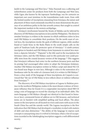 56 Chapter 2
Jambi to the Lampungs and West Java.21
Palas Pasemah was a collecting and
redistribution center for products from both the Lampungs and West Java,
while Ligor, also known by the toponym Tambralinga, was for centuries an
important east coast terminus in the transisthmian trade route. Even with
the limited number of inscriptions emanating from Sriwijaya, the nature and
placement of these royal commands inscribed in stone demonstrate the pres-
ence of an ambitious polity in the late seventh century that sought to control
the important markets in the western archipelago.
Sriwijaya’s involvement beyond the Straits of Melaka can be inferred by
discovery of Old Malayu inscriptions in Java and the Philippines.The desire to
emulate Sriwijaya is evident in the manner in which ambitious rulers in Java
used Old Malayu to consolidate their positions. On the north coast of cen-
tral Java, the inscriptions invoke the gods of different regions, while another
found at Candi Sewu in the Kedu Plains to the south simply calls on the
spirit of Tandrum Luah, the protector spirit of Sriwijaya.22
A ninth-century
inscription in Sanskrit and Old Malayu from Sojomerto in central Java men-
tions a dapunta Selendra.23
“Dapunta” is the title used in the inscriptions for
Sriwijaya rulers, and the Old Malayu used in this particular text could pos-
sibly stem from the coastal Javanese version of the language.24
This suggests
that Sriwijaya’s influence had come via the northern Javanese ports and that
its prestige had encouraged other rulers to adopt the Sriwijayan titulature.
Another Old Malayu inscription written in Pallava script and dated 942 CE
was found near Bogor in west Java. Although it refers to the restoration of a
Sundanese ruler by the order of a Javanese lord, it is written in Old Malayu.25
From a close study of the language of these inscriptions, de Casparis is con-
vinced that “the use of Old Malay in Java reflects direct or indirect influence
from Sriwijaya.”26
The discovery of an Old Malayu inscription at Laguna in Bulakan prov-
ince in the northern Philippines makes it the most distant evidence of Sriwi-
jayan influence thus far found. It is a copperplate inscription dated 900 CE
using a mix of languages to record the clearing of an individual’s debt. The
main language is Old Malayu (though not identical to that found in Suma-
tra or Java), ceremonial forms of address are in Old Javanese, and technical
terms are in Sanskrit with simplified spelling and local affixes. The place
names in the inscription are all located on rivers and coasts with access to the
South China Sea and the outside world. The Laguna inscription is the first
indication that Old Malayu had developed a vocabulary to deal with matters
of debt and class distinction.27
The ability of the language to express such
concepts is unsurprising since it evolved in Sriwijaya, where a list of occupa-
tions recorded in the Sabokingking inscription suggests a well-differentiated
society.
 