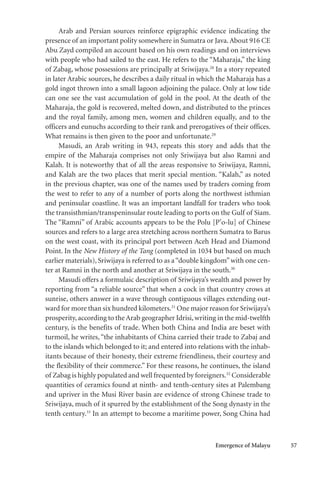 Emergence of Malayu 57
Arab and Persian sources reinforce epigraphic evidence indicating the
presence of an important polity somewhere in Sumatra or Java.About 916 CE
Abu Zayd compiled an account based on his own readings and on interviews
with people who had sailed to the east. He refers to the “Maharaja,” the king
of Zabag, whose possessions are principally at Sriwijaya.28
In a story repeated
in later Arabic sources, he describes a daily ritual in which the Maharaja has a
gold ingot thrown into a small lagoon adjoining the palace. Only at low tide
can one see the vast accumulation of gold in the pool. At the death of the
Maharaja, the gold is recovered, melted down, and distributed to the princes
and the royal family, among men, women and children equally, and to the
officers and eunuchs according to their rank and prerogatives of their offices.
What remains is then given to the poor and unfortunate.29
Masudi, an Arab writing in 943, repeats this story and adds that the
empire of the Maharaja comprises not only Sriwijaya but also Ramni and
Kalah. It is noteworthy that of all the areas responsive to Sriwijaya, Ramni,
and Kalah are the two places that merit special mention. “Kalah,” as noted
in the previous chapter, was one of the names used by traders coming from
the west to refer to any of a number of ports along the northwest isthmian
and peninsular coastline. It was an important landfall for traders who took
the transisthmian/transpeninsular route leading to ports on the Gulf of Siam.
The “Ramni” of Arabic accounts appears to be the Polu [P’o-lu] of Chinese
sources and refers to a large area stretching across northern Sumatra to Barus
on the west coast, with its principal port between Aceh Head and Diamond
Point. In the New History of the Tang (completed in 1034 but based on much
earlier materials), Sriwijaya is referred to as a“double kingdom”with one cen-
ter at Ramni in the north and another at Sriwijaya in the south.30
Masudi offers a formulaic description of Sriwijaya’s wealth and power by
reporting from “a reliable source” that when a cock in that country crows at
sunrise, others answer in a wave through contiguous villages extending out-
ward for more than six hundred kilometers.31
One major reason for Sriwijaya’s
prosperity, according to the Arab geographer Idrisi, writing in the mid-twelfth
century, is the benefits of trade. When both China and India are beset with
turmoil, he writes, “the inhabitants of China carried their trade to Zabaj and
to the islands which belonged to it; and entered into relations with the inhab-
itants because of their honesty, their extreme friendliness, their courtesy and
the flexibility of their commerce.” For these reasons, he continues, the island
of Zabag is highly populated and well frequented by foreigners.32
Considerable
quantities of ceramics found at ninth- and tenth-century sites at Palembang
and upriver in the Musi River basin are evidence of strong Chinese trade to
Sriwijaya, much of it spurred by the establishment of the Song dynasty in the
tenth century.33
In an attempt to become a maritime power, Song China had
 