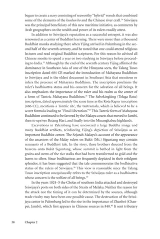 58 Chapter 2
begun to create a navy consisting of seaworthy“hybrid”vessels that combined
some of the elements of the kunlun bo and the Chinese river craft.34
Sriwijaya
was the principal beneficiary of this new maritime initiative, as comments by
Arab geographers on the wealth and power of its rulers readily attest.
In addition to Sriwijaya’s reputation as a successful entrepot, it was also
renowned as a center of Buddhist learning. There were more than a thousand
Buddhist monks studying there when Yijing arrived in Palembang in the sec-
ond half of the seventh century, and he noted that one could attend religious
lectures and read original Buddhist scriptures. For this reason he advised all
Chinese monks to spend a year or two studying in Sriwijaya before proceed-
ing to India.35
Although by the end of the seventh century Yijing affirmed the
dominance in Southeast Asia of one of the Hinayana sects, the Talang Tuwo
inscription dated 684 CE marked the introduction of Mahayana Buddhism
to Sriwijaya and is the oldest document in Southeast Asia that mentions or
infers the presence of Mahayana Buddhism. The inscription proclaims the
ruler’s bodhisattva status and his concern for the salvation of all beings. It
also emphasizes the importance of the ruler and his realm as the center of
a form of Tantric Mahayana Buddhism.36
The Sabokingking (Telaga Batu)
inscription, dated approximately the same time as the Kota Kapur inscription
(686 CE), mentions a Tantric rite, the tantramala, which is believed to be a
secret formula leading to“Final Liberation.”37
This Tantric form of Mahayana
Buddhism continued to be favored by the Malayu courts that moved to Jambi,
then to upriver Batang Hari, and finally into the Minangkabau highlands.
Excavations in Palembang have uncovered a large Buddha image and
many Buddhist artifacts, reinforcing Yijing’s depiction of Sriwijaya as an
important Buddhist center. The Sejarah Malayu’s account of the appearance
of the ancestors of the Malay rulers on Bukit (Mt.) Siguntang may contain
remnants of a Buddhist tale. In the story, three brothers descend from the
heavens onto Bukit Siguntang, whose summit is bathed in light from the
grains and stems of the rice stalks that had been transformed to gold and the
leaves to silver. Since bodhisattvas are frequently depicted in their refulgent
splendor, it has been suggested that the tale commemorates the bodhisattva
status of the rulers of Sriwijaya.38
This view is reasonable since the Talang
Tuwo inscription unequivocally refers to the Sriwijaya ruler as a bodhisattva
whose concern is the welfare of all beings.39
In the years 1024–5 the Cholas of southern India attacked and destroyed
Sriwijaya’s ports on both sides of the Straits of Melaka. Neither the reason for
the attack nor the timing of it can be determined by the sources, although
trade rivalry may have been one possible cause. The destruction of the Sriwi-
jaya center in Palembang led to the rise in the importance of Zhanbei (Chan-
pei, Jambi), which first appears in Chinese sources in 840.40
It sent tributary
 
