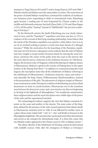 Emergence of Malayu 59
missions to Tang China in 853 and 871 and to Sung China in 1079 and 1088.41
Whether Jambi and Malayu were the same polity is unclear. The restoration of
the power of Jambi/Malayu would have continued the tradition of southeast-
ern Sumatran ports responding to shifts in international trade. Palembang
again became a trading port of note frequented by Chinese traders in the
twelfth and thirteenth centuries, but both Zhou Zufei (1178) and Zhao Rugua
(1225) call the polity “Sanfoqi” instead of “Shihlifoshih,” the previous render-
ing of Sriwijaya.42
By the thirteenth century the Jambi-Palembang area was clearly subser-
vient to Java, and the “Pamalayu”43
expedition sent from east Java in 1275 is
evidence of the reversal of their long-standing relationship. Some believe that
the intent of the Pamalayu expedition was punitive, while others view it as an
act of an overlord seeking to protect a vassal state from threats of a Mongol
invasion.44
While the motivation for the launching of the Pamalayu expedi-
tion may never be known, subsequent events indicate that the ruler of Malayu
may have sought to escape further Javanese attacks by moving the royal resi-
dence, and hence the center of the polity, from the coast to the interior. But
the move did not prove a deterrent to the ambitious Javanese. In 1286 Kerta-
nagara, the Javanese ruler of Singasari, ordered the placing of religious statues
at Dharmasraya, Malayu’s capital in the vicinity of Padang Roco in the upper
reaches of the Batang Hari River.45
In addition to commemorating this royal
largesse, the inscription states that all the inhabitants of Malayu (referring to
the inhabitants of Dharmasraya)—brahmans, ksatriyas, vaisas, and sudras—
and especially the king, Srimat Tribhuwanaraja Mauliwarmadewa, rejoiced
at the presentation of the gifts. The placement of religious images at Dharma-
sraya continued an earlier Sriwijayan tradition of distributing sacred inscribed
documents on stone at crucial locations. Dharmasraya was in the transition
zone between the downriver center and a new interior one that was beginning
to develop in the highlands of Minangkabau.46
For nonliterate communities,
these religious statues and the royal inscription were visible signs of the power
of the ruler and his supernatural sanction.
The archaeological evidence supports the view that Malayu consisted of a
center on the coast and another in the interior. The main center of the king-
dom, defined by the presence of the ruler, moved upstream from Muara Jambi
to Dharmasraya sometime prior to 1286. It was followed by another move to
a place whose name ended with “–vita” or “–cita,” and finally to Suruaso in the
Minangkabauhighlands.Thesecondcenterwaslocatedsomewheredownstream
and served as the entrepot for international trade. It is from this center that
two Muslim traders appeared in the Chinese court in 1281 as Malayu envoys.47
The ethnic identity of the inhabitants of Sriwijaya cannot be determined
with available sources. Only after the emergence of Malayu as Sriwijaya’s
 