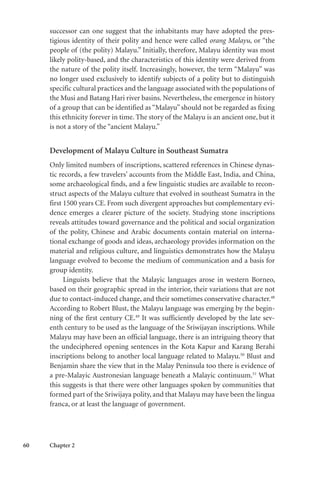 60 Chapter 2
successor can one suggest that the inhabitants may have adopted the pres-
tigious identity of their polity and hence were called orang Malayu, or “the
people of (the polity) Malayu.” Initially, therefore, Malayu identity was most
likely polity-based, and the characteristics of this identity were derived from
the nature of the polity itself. Increasingly, however, the term “Malayu” was
no longer used exclusively to identify subjects of a polity but to distinguish
specific cultural practices and the language associated with the populations of
the Musi and Batang Hari river basins. Nevertheless, the emergence in history
of a group that can be identified as “Malayu” should not be regarded as fixing
this ethnicity forever in time. The story of the Malayu is an ancient one, but it
is not a story of the “ancient Malayu.”
Development of Malayu Culture in Southeast Sumatra
Only limited numbers of inscriptions, scattered references in Chinese dynas-
tic records, a few travelers’ accounts from the Middle East, India, and China,
some archaeological finds, and a few linguistic studies are available to recon-
struct aspects of the Malayu culture that evolved in southeast Sumatra in the
first 1500 years CE. From such divergent approaches but complementary evi-
dence emerges a clearer picture of the society. Studying stone inscriptions
reveals attitudes toward governance and the political and social organization
of the polity, Chinese and Arabic documents contain material on interna-
tional exchange of goods and ideas, archaeology provides information on the
material and religious culture, and linguistics demonstrates how the Malayu
language evolved to become the medium of communication and a basis for
group identity.
Linguists believe that the Malayic languages arose in western Borneo,
based on their geographic spread in the interior, their variations that are not
due to contact-induced change, and their sometimes conservative character.48
According to Robert Blust, the Malayu language was emerging by the begin-
ning of the first century CE.49
It was sufficiently developed by the late sev-
enth century to be used as the language of the Sriwijayan inscriptions. While
Malayu may have been an official language, there is an intriguing theory that
the undeciphered opening sentences in the Kota Kapur and Karang Berahi
inscriptions belong to another local language related to Malayu.50
Blust and
Benjamin share the view that in the Malay Peninsula too there is evidence of
a pre-Malayic Austronesian language beneath a Malayic continuum.51
What
this suggests is that there were other languages spoken by communities that
formed part of the Sriwijaya polity, and that Malayu may have been the lingua
franca, or at least the language of government.
 