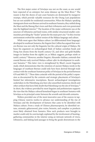 Emergence of Malayu 61
The first major center of Sriwijaya was not on the coast, as one would
have expected of an entrepot, but some distance up the Musi River.52
The
reason is that the shores of east coast Sumatra are dominated by mangrove
swamps, which provide valuable resources for the Orang Laut populations
but are not suitable for residential communities. When the Malayic-speaking
immigrants from west Borneo arrived in southeast Sumatra,they settled along
the Musi and the Batang Hari rivers and their tributaries and even penetrated
into the highland interior.53
The location of the major settlements was at the
juncture of tributaries and land routes, with similar-structured smaller com-
munities providing the“feeder”points for the main port city.54
In this riverine
environment evolved the earliest version of the Malayu language and culture.
While most agree that Malayu culture (as differentiated from language)
developed in southeast Sumatra, the linguist Jim Collins has argued that west-
ern Borneo was not only the linguistic but the cultural origin of Malayu. He
bases his argument on archaeological finds of Indian carnelian beads and
Dong Son drums from the fourth century CE, and silver and gold Buddha
images in Sambas from the eighth (or, as Miksic suggests, perhaps ninth or
tenth) century.55
However, another linguist, Alexander Adelaar, contends that
coastal Borneo only received Malayu culture after its development in south-
east Sumatra.56
This latter view is strengthened by Blust’s recent linguistic
study, which demonstrates that the retention of ancient Malayu words in the
languages of southeast Borneo could only have been derived through trade
contact with the southeast Sumatran polity of Sriwijaya in the period between
670 and 800 CE.57
These dates coincide with the period of the polity’s expan-
sion as documented by the contents and strategic placements of Sriwijaya’s
limited but informative inscriptions. Recent archaeological investigations
undertaken in the Palembang area have also unearthed numerous sherds and
other artifacts that leave little doubt that Palembang was the site of Sriwijaya.58
In short, the evidence provided by most linguists and prehistorians supports
the view that the Malayu cultural homeland began in southeast Sumatra with
Sriwijaya as its principal center between the seventh and eleventh centuries.
Wolters provided one of the most innovative uses of the sources in tap-
ping Chinese materia medica to advance our understanding of the rise of
Sriwijaya and the development of features that came to be identified with
Malayu culture. From a study of Chinese pharmacopoeia, he identified rat-
tans, aromatic gaharuwood, pine resins, benzoin, and camphor as products
most likely obtained from Sumatra. How such products were brought to
market could only be convincingly explained by the involvement of hunting-
gathering communities in the interior using an intricate network of rivers,
tributaries, and linking land passages to bring the goods downstream to the
 