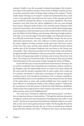 62 Chapter 2
entrepot. Finally, it was the sea people’s intimate knowledge of the treacher-
ous waters at the southern entrance of the Straits of Melaka and their prowess
at sea that assured the safety of foreign ships trading at the entrepot.59
Earlier
studies depict Sriwijaya as an “empire” created and maintained by force. Such
a view is now generally rejected because the nature of the seascape and land-
scape would have limited the efficacy of any punitive expedition. The major
Sumatran rivers flow from the interior highlands to the east coast through
heavy forests. Along the banks of these rivers and their many tributaries lived
scattered communities, who used these waterways and the short land passages
connecting them as their principal access to the outside world.Until the recent
past, the Malayu lived by fishing, some farming, collecting of jungle products,
and trade. At or near the edges of the thick jungles were dispersed communi-
ties (officially termed Suku Terasing, “Isolated Ethnic Groups,” by the current
Indonesian government), who were collectors of forest products and were
the major suppliers of rattan, aromatic woods, and resins. The lower reaches
of the rivers, the coasts, and the many islands off southeast Sumatra formed
another part of the Sriwijayan landscape and were home to the Orang Laut
(sea people). They collected sea products for the China market and used their
navigational skills and familiarity with seas around the southern entrance of
the straits to bring passing traders to Sriwijaya and to harass those from rival
ports. The Orang Laut formed the bulk of the Sriwijayan fleet and provided
vital information on the movement of ships through the Straits of Melaka.
Faced with this type of natural and human environment in Sriwijaya, the
use of force would have been limited because recalcitrant subjects could sim-
ply disappear into the impenetrable forests or escape to the many islands off
the coast until the punitive expedition left. In such a polity, force would not
be a primary instrument in achieving a convergence of interests among the
constituent parts. Even though the inscriptions refer to military expeditions,
much bloodshed, and even an expedition of twenty thousand men, the threat
of the imprecation or water oath would probably have been equally if not
more effective in retaining the loyalty of the ordinary people.60
Collectively,
the inscriptions reveal the practice of Perfection Path Mahayana Buddhism,
which teaches that magical powers from mantras and yantras can be used to
defeat enemies and to reach Enlightenment.61
The royal word, “boosted by additional supernatural power,” was there-
fore an important feature of early polities.62
Through the judicious placement
of religious symbols and royal inscriptions containing fearsome oaths (“royal
words”), the threat of supernatural punishment of disloyal subjects was avail-
able as a last resort when gentle persuasion failed. The Karang Berahi and the
Kota Kapur inscriptions threaten the use of force to punish those disloyal,
along with their families and clans.63
Perhaps for this reason, the Kota Kapur
 