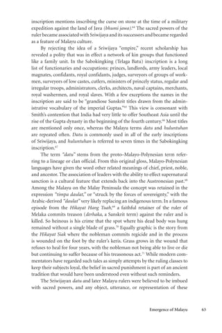 Emergence of Malayu 63
inscription mentions inscribing the curse on stone at the time of a military
expedition against the land of Java (bhumi jawa).64
The sacred powers of the
ruler became associated with Sriwijaya and its successors and became regarded
as a feature of Malayu culture.
By rejecting the idea of a Sriwijaya “empire,” recent scholarship has
revealed a polity that was in effect a network of kin groups that functioned
like a family unit. In the Sabokingking (Telaga Batu) inscription is a long
list of functionaries and occupations: princes, landlords, army leaders, local
magnates, confidants, royal confidants, judges, surveyors of groups of work-
men, surveyors of low castes, cutlers, ministers of princely status, regular and
irregular troops, administrators, clerks, architects, naval captains, merchants,
royal washermen, and royal slaves. With a few exceptions the names in the
inscription are said to be “grandiose Sanskrit titles drawn from the admin-
istrative vocabulary of the imperial Guptas.”65
This view is consonant with
Smith’s contention that India had very little to offer Southeast Asia until the
rise of the Gupta dynasty in the beginning of the fourth century.66
Most titles
are mentioned only once, whereas the Malayu terms datu and huluntuhan
are repeated often. Datu is commonly used in all of the early inscriptions
of Sriwijaya, and huluntuhan is referred to seven times in the Sabokingking
inscription.67
The term “datu” stems from the proto–Malayo-Polynesian term refer-
ring to a lineage or clan official. From this original gloss, Malayo-Polynesian
languages have given the word other related meanings of chief, priest, noble,
and ancestor. The association of leaders with the ability to effect supernatural
sanction is a cultural feature that extends back into the Austronesian past.68
Among the Malayu on the Malay Peninsula the concept was retained in the
expression “timpa daulat,” or “struck by the forces of sovereignty,” with the
Arabic-derived “daulat” very likely replacing an indigenous term. In a famous
episode from the Hikayat Hang Tuah,69
a faithful retainer of the ruler of
Melaka commits treason (derhaka, a Sanskrit term) against the ruler and is
killed. So heinous is his crime that the spot where his dead body was hung
remained without a single blade of grass.70
Equally graphic is the story from
the Hikayat Siak where the nobleman commits regicide and in the process
is wounded on the foot by the ruler’s keris. Grass grows in the wound that
refuses to heal for four years, with the nobleman not being able to live or die
but continuing to suffer because of his treasonous act.71
While modern com-
mentators have regarded such tales as simply attempts by the ruling classes to
keep their subjects loyal, the belief in sacred punishment is part of an ancient
tradition that would have been understood even without such reminders.
The Sriwijayan datu and later Malayu rulers were believed to be imbued
with sacred powers, and any object, utterance, or representation of these
 
