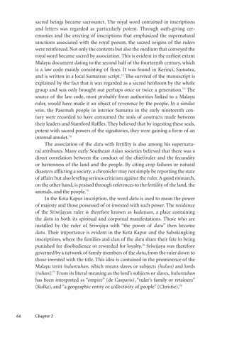 64 Chapter 2
sacred beings became sacrosanct. The royal word contained in inscriptions
and letters was regarded as particularly potent. Through oath-giving cer-
emonies and the erecting of inscriptions that emphasized the supernatural
sanctions associated with the royal person, the sacred origins of the rulers
were reinforced. Not only the contents but also the medium that conveyed the
royal word became sacred by association. This is evident in the earliest extant
Malayu document dating to the second half of the fourteenth century, which
is a law code mainly consisting of fines. It was found in Kerinci, Sumatra,
and is written in a local Sumatran script.72
The survival of the manuscript is
explained by the fact that it was regarded as a sacred heirloom by the whole
group and was only brought out perhaps once or twice a generation.73
The
source of the law code, most probably from authorities linked to a Malayu
ruler, would have made it an object of reverence by the people. In a similar
vein, the Pasemah people in interior Sumatra in the early nineteenth cen-
tury were recorded to have consumed the seals of contracts made between
their leaders and Stamford Raffles. They believed that by ingesting these seals,
potent with sacred powers of the signatories, they were gaining a form of an
internal amulet.74
The association of the datu with fertility is also among his supernatu-
ral attributes. Many early Southeast Asian societies believed that there was a
direct correlation between the conduct of the chief/ruler and the fecundity
or barrenness of the land and the people. By citing crop failures or natural
disasters afflicting a society, a chronicler may not simply be reporting the state
of affairs but also leveling serious criticism against the ruler.A good monarch,
on the other hand, is praised through references to the fertility of the land, the
animals, and the people.75
In the Kota Kapur inscription, the word datu is used to mean the power
of majesty and those possessed of or invested with such power. The residence
of the Sriwijayan ruler is therefore known as kadatuan, a place containing
the datu in both its spiritual and corporeal manifestations. Those who are
installed by the ruler of Sriwijaya with “the power of datu” then become
datu. Their importance is evident in the Kota Kapur and the Sabokingking
inscriptions, where the families and clan of the datu share their fate in being
punished for disobedience or rewarded for loyalty.76
Sriwijaya was therefore
governed by a network of family members of the datu, from the ruler down to
those invested with the title. This idea is contained in the prominence of the
Malayu term huluntuhan, which means slaves or subjects (hulun) and lords
(tuhan).77
From its literal meaning as the lord’s subjects or slaves, huluntuhan
has been interpreted as “empire” (de Casparis), “ruler’s family or retainers”
(Kulke), and “a geographic entity or collectivity of people” (Christie).78
 