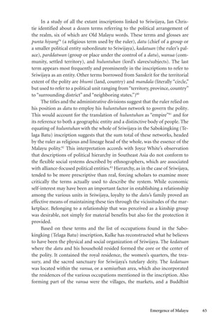 Emergence of Malayu 65
In a study of all the extant inscriptions linked to Sriwijaya, Jan Chris-
tie identified about a dozen terms referring to the political arrangement of
the realm, six of which are Old Malayu words. These terms and glosses are
punta hiyang79
(a religious term used by the ruler), datu (chief of a group or
a smaller political entity subordinate to Sriwijaya), kadatuan (the ruler’s pal-
ace), parddatwan (group or place under the control of a datu), wanua (com-
munity, settled territory), and huluntuhan (lord’s slaves/subjects). The last
term appears most frequently and prominently in the inscriptions to refer to
Sriwijaya as an entity. Other terms borrowed from Sanskrit for the territorial
extent of the polity are bhumi (land, country) and mandala (literally “circle,”
but used to refer to a political unit ranging from“territory, province, country”
to “surrounding district” and “neighboring states.”)80
The titles and the administrative divisions suggest that the ruler relied on
his position as datu to employ his huluntuhan network to govern the polity.
This would account for the translation of huluntuhan as “empire”81
and for
its reference to both a geographic entity and a distinctive body of people. The
equating of huluntuhan with the whole of Sriwijaya in the Sabokingking (Te-
laga Batu) inscription suggests that the sum total of these networks, headed
by the ruler as religious and lineage head of the whole, was the essence of the
Malayu polity.82
This interpretation accords with Joyce White’s observation
that descriptions of political hierarchy in Southeast Asia do not conform to
the flexible social systems described by ethnographers, which are associated
with alliance-focused political entities.83
Hierarchy, as in the case of Sriwijaya,
tended to be more prescriptive than real, forcing scholars to examine more
critically the terms actually used to describe the system. While economic
self-interest may have been an important factor in establishing a relationship
among the various units in Sriwijaya, loyalty to the datu’s family proved an
effective means of maintaining these ties through the vicissitudes of the mar-
ketplace. Belonging to a relationship that was perceived as a kinship group
was desirable, not simply for material benefits but also for the protection it
provided.
Based on these terms and the list of occupations found in the Sabo-
kingking (Telaga Batu) inscription, Kulke has reconstructed what he believes
to have been the physical and social organization of Sriwijaya. The kedatuan
where the datu and his household resided formed the core or the center of
the polity. It contained the royal residence, the women’s quarters, the trea-
sury, and the sacred sanctuary for Sriwijaya’s tutelary deity. The kedatuan
was located within the vanua, or a semiurban area, which also incorporated
the residences of the various occupations mentioned in the inscription. Also
forming part of the vanua were the villages, the markets, and a Buddhist
 