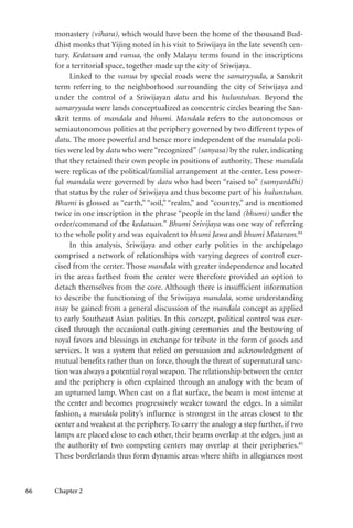 66 Chapter 2
monastery (vihara), which would have been the home of the thousand Bud-
dhist monks that Yijing noted in his visit to Sriwijaya in the late seventh cen-
tury. Kedatuan and vanua, the only Malayu terms found in the inscriptions
for a territorial space, together made up the city of Sriwijaya.
Linked to the vanua by special roads were the samaryyada, a Sanskrit
term referring to the neighborhood surrounding the city of Sriwijaya and
under the control of a Sriwijayan datu and his huluntuhan. Beyond the
samaryyada were lands conceptualized as concentric circles bearing the San-
skrit terms of mandala and bhumi. Mandala refers to the autonomous or
semiautonomous polities at the periphery governed by two different types of
datu. The more powerful and hence more independent of the mandala poli-
ties were led by datu who were “recognized” (sanyasa) by the ruler, indicating
that they retained their own people in positions of authority. These mandala
were replicas of the political/familial arrangement at the center. Less power-
ful mandala were governed by datu who had been “raised to” (samyarddhi)
that status by the ruler of Sriwijaya and thus become part of his huluntuhan.
Bhumi is glossed as “earth,” “soil,” “realm,” and “country,” and is mentioned
twice in one inscription in the phrase “people in the land (bhumi) under the
order/command of the kedatuan.” Bhumi Srivijaya was one way of referring
to the whole polity and was equivalent to bhumi Jawa and bhumi Mataram.84
In this analysis, Sriwijaya and other early polities in the archipelago
comprised a network of relationships with varying degrees of control exer-
cised from the center. Those mandala with greater independence and located
in the areas farthest from the center were therefore provided an option to
detach themselves from the core. Although there is insufficient information
to describe the functioning of the Sriwijaya mandala, some understanding
may be gained from a general discussion of the mandala concept as applied
to early Southeast Asian polities. In this concept, political control was exer-
cised through the occasional oath-giving ceremonies and the bestowing of
royal favors and blessings in exchange for tribute in the form of goods and
services. It was a system that relied on persuasion and acknowledgment of
mutual benefits rather than on force, though the threat of supernatural sanc-
tion was always a potential royal weapon. The relationship between the center
and the periphery is often explained through an analogy with the beam of
an upturned lamp. When cast on a flat surface, the beam is most intense at
the center and becomes progressively weaker toward the edges. In a similar
fashion, a mandala polity’s influence is strongest in the areas closest to the
center and weakest at the periphery. To carry the analogy a step further, if two
lamps are placed close to each other, their beams overlap at the edges, just as
the authority of two competing centers may overlap at their peripheries.85
These borderlands thus form dynamic areas where shifts in allegiances most
 