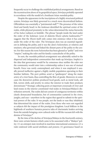 Emergence of Malayu 67
frequently occur to challenge the established political arrangements. Based on
the reconstruction above of its geopolitical space, Sriwijaya probably operated
in accordance with the model of a Southeast Asian mandala polity.
Despite the appearance in the inscriptions of a highly structured political
system, Sriwijaya was likely governed in a much more decentralized fashion.
Officialdom was essentially a “patrimonial staff.”86
The presence of the tuhan
(lord and family head) in the kedatuan identified the spiritual center of the
realm, while physical proximity to the tuhan determined the status hierarchy
of his hulun (subjects or kinfolk). The phrase “people inside the land under
the order of the kedatuan (uran di dalanña bhumi ajñaña kadatuanku)”87
suggests that the bhumi itself only comes into existence when it has come
under the order of the ruler. The Sriwijayan datu was an essential ingredi-
ent in defining the polity, and it was the datu’s huluntuhan, or relatives and
retainers, who governed and linked the distant parts of the polity to the cen-
ter. For this reason the term huluntuhan has been glossed as “polity” and even
“empire,” making the ruler and his family a synecdoche of the polity.
In sum, the mandala political arrangement was admirably suited to the
dispersed and independent communities that made up Sriwijaya. Implicit is
the idea that governance would be by consensus since neither the ruler nor
the community would enter into a relationship unless it was one of mutual
benefit. Force was rarely contemplated, and when it was employed it usu-
ally proved ineffective against a highly mobile population operating in their
familiar habitats. The port polities acted as “gatekeepers” along the major
artery of a river basin, thus controlling the flow of goods. Moreover, in some
cases the downriver polities produced local goods, such as metal tools, salt
fish, woven cloth, and jewelry to entice the interior to trade their products
downstream.88
Strategic collecting posts at important crossroads of river and
land routes in the interior constituted vital nodes in Sriwijaya/Malayu’s dis-
tribution network. The realm did not consist of contiguous territories within
clearly demarcated boundaries, but of communities scattered in the rivers,
jungles, and seas—anywhere in the region that agreed to submit to the spiri-
tual powers of the ruler. It was people, not the lands or seas they inhabited,
that determined the extent of the realm. Even those who were not regarded
as subjects felt the impact of this prestigious kingdom. Local folklore in the
highlands of southern Sumatra preserve tales of charismatic leaders arriving
from the outside bringing a new cultural order to fill the vacuum left with the
demise of Sriwijaya.89
By the time of the decline of Sriwijaya/Malayu in the fourteenth century,
there were certain features which came to be associated with a “Malayu” pol-
ity: (1) an entrepot state involved in maritime international commerce; (2) a
ruler endowed with sacred attributes and powers; (3) governance based on
 