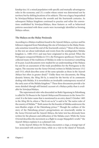 68 Chapter 2
kinship ties; (4) a mixed population with specific and mutually advantageous
roles in the economy; and (5) a realm whose extent was determined not by
territory but by shifting locations of its subjects. This was a legacy bequeathed
by Sriwijaya/Malayu between the seventh and the fourteenth centuries. As
subsequent Malayu kingdoms continued to practice and refine the conven-
tions established by Sriwijaya/Malayu, these features as well as behavioral
patterns associated with these courts were increasingly identified as forming
Malayu culture.
The Malayu on the Malay Peninsula
According to a Malayu tradition found in the Sejarah Melayu, a prince and his
followers migrated from Palembang (the site of Sriwijaya) to the Malay Penin-
sula sometime toward the end of the fourteenth century.90
Most of the stories
in this text are about individuals and events from the semilegendary Melaka
kingdom (c. 1400–1511) and may have originated in this period. When the
Portuguese conquered Melaka in 1511, the Portuguese apothecary Tomé Pires
collected many of the traditions of Melaka in order to reconstruct something
of its past. Local documents were studied for an understanding of the Malayu
foe and for an assessment of the trade possibilities for the Portuguese in the
region. The outcome was the Suma Oriental, written in Melaka between 1512
and 1515, which describes some of the same episodes as those in the Sejarah
Melayu but often in greater detail.91
Unlike these two documents, the Ming
dynastic history, the Ming Shi-lu, is noted for the brevity of its comments
dealing with Melaka. It is nevertheless an invaluable contemporary record of
the early years of the Melaka kingdom.92
These three documents provide a far
more detailed (though still limited) account of a Malayu polity than is avail-
able for Sriwijaya/Malayu.
The supernatural ruler who descended on Bukit Siguntang in Palembang
is called Sri Tri Buana in the Sejarah Melayu and Permaisura in the Suma Ori-
ental. It is the latter name that is mentioned in an entry dated 3 October 1405
in the Ming Shi-lu, where a “Bai-li-mi-su-la” is said to be “the native ruler of
the country of Melaka.”93
Both names for the founder of Melaka underscore the
non-Muslim origin of the Palembang prince.94
Though the outlines of the
story of the Palembang prince’s peregrinations are structurally similar in
the Suma Oriental and the Sejarah Melayu, the latter text has obviously been
written for the pleasure and edification of the Melaka court. While the Suma
Oriental describes the movement as a flight to escape Majapahit’s wrath,95
the
Sejarah Melayu explains it as a planned visit.
In the Sejarah Melayu Sri Tri Buana encounters a singa, a strange type of
lion associated with ancient times, while on a visit to the island of Temasek.
 