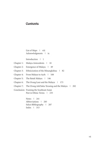 vii
Contents
List of Maps | viii
Acknowledgments | ix
Introduction | 1
Chapter 1: Malayu Antecedents | 18
Chapter 2: Emergence of Malayu | 49
Chapter 3: Ethnicization of the Minangkabau | 82
Chapter 4: From Malayu to Aceh | 108
Chapter 5: The Batak Malayu | 146
Chapter 6: The Orang Laut and the Malayu | 173
Chapter 7: The Orang Asli/Suku Terasing and the Malayu | 202
Conclusion: Framing the Southeast Asian
Past in Ethnic Terms | 235
Notes | 241
Abbreviations | 285
Select Bibliography | 287
Index | 315
 