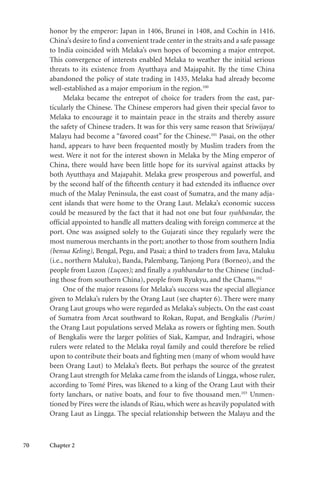 70 Chapter 2
honor by the emperor: Japan in 1406, Brunei in 1408, and Cochin in 1416.
China’s desire to find a convenient trade center in the straits and a safe passage
to India coincided with Melaka’s own hopes of becoming a major entrepot.
This convergence of interests enabled Melaka to weather the initial serious
threats to its existence from Ayutthaya and Majapahit. By the time China
abandoned the policy of state trading in 1435, Melaka had already become
well-established as a major emporium in the region.100
Melaka became the entrepot of choice for traders from the east, par-
ticularly the Chinese. The Chinese emperors had given their special favor to
Melaka to encourage it to maintain peace in the straits and thereby assure
the safety of Chinese traders. It was for this very same reason that Sriwijaya/
Malayu had become a “favored coast” for the Chinese.101
Pasai, on the other
hand, appears to have been frequented mostly by Muslim traders from the
west. Were it not for the interest shown in Melaka by the Ming emperor of
China, there would have been little hope for its survival against attacks by
both Ayutthaya and Majapahit. Melaka grew prosperous and powerful, and
by the second half of the fifteenth century it had extended its influence over
much of the Malay Peninsula, the east coast of Sumatra, and the many adja-
cent islands that were home to the Orang Laut. Melaka’s economic success
could be measured by the fact that it had not one but four syahbandar, the
official appointed to handle all matters dealing with foreign commerce at the
port. One was assigned solely to the Gujarati since they regularly were the
most numerous merchants in the port; another to those from southern India
(benua Keling), Bengal, Pegu, and Pasai; a third to traders from Java, Maluku
(i.e., northern Maluku), Banda, Palembang, Tanjong Pura (Borneo), and the
people from Luzon (Luçoes); and finally a syahbandar to the Chinese (includ-
ing those from southern China), people from Ryukyu, and the Chams.102
One of the major reasons for Melaka’s success was the special allegiance
given to Melaka’s rulers by the Orang Laut (see chapter 6). There were many
Orang Laut groups who were regarded as Melaka’s subjects. On the east coast
of Sumatra from Arcat southward to Rokan, Rupat, and Bengkalis (Purim)
the Orang Laut populations served Melaka as rowers or fighting men. South
of Bengkalis were the larger polities of Siak, Kampar, and Indragiri, whose
rulers were related to the Melaka royal family and could therefore be relied
upon to contribute their boats and fighting men (many of whom would have
been Orang Laut) to Melaka’s fleets. But perhaps the source of the greatest
Orang Laut strength for Melaka came from the islands of Lingga, whose ruler,
according to Tomé Pires, was likened to a king of the Orang Laut with their
forty lanchars, or native boats, and four to five thousand men.103
Unmen-
tioned by Pires were the islands of Riau, which were as heavily populated with
Orang Laut as Lingga. The special relationship between the Malayu and the
 