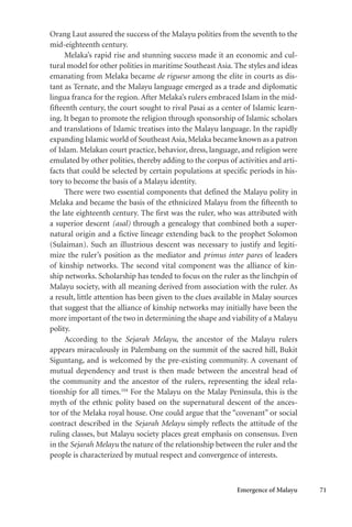 Emergence of Malayu 71
Orang Laut assured the success of the Malayu polities from the seventh to the
mid-eighteenth century.
Melaka’s rapid rise and stunning success made it an economic and cul-
tural model for other polities in maritime Southeast Asia. The styles and ideas
emanating from Melaka became de rigueur among the elite in courts as dis-
tant as Ternate, and the Malayu language emerged as a trade and diplomatic
lingua franca for the region. After Melaka’s rulers embraced Islam in the mid-
fifteenth century, the court sought to rival Pasai as a center of Islamic learn-
ing. It began to promote the religion through sponsorship of Islamic scholars
and translations of Islamic treatises into the Malayu language. In the rapidly
expanding Islamic world of Southeast Asia,Melaka became known as a patron
of Islam. Melakan court practice, behavior, dress, language, and religion were
emulated by other polities, thereby adding to the corpus of activities and arti-
facts that could be selected by certain populations at specific periods in his-
tory to become the basis of a Malayu identity.
There were two essential components that defined the Malayu polity in
Melaka and became the basis of the ethnicized Malayu from the fifteenth to
the late eighteenth century. The first was the ruler, who was attributed with
a superior descent (asal) through a genealogy that combined both a super-
natural origin and a fictive lineage extending back to the prophet Solomon
(Sulaiman). Such an illustrious descent was necessary to justify and legiti-
mize the ruler’s position as the mediator and primus inter pares of leaders
of kinship networks. The second vital component was the alliance of kin-
ship networks. Scholarship has tended to focus on the ruler as the linchpin of
Malayu society, with all meaning derived from association with the ruler. As
a result, little attention has been given to the clues available in Malay sources
that suggest that the alliance of kinship networks may initially have been the
more important of the two in determining the shape and viability of a Malayu
polity.
According to the Sejarah Melayu, the ancestor of the Malayu rulers
appears miraculously in Palembang on the summit of the sacred hill, Bukit
Siguntang, and is welcomed by the pre-existing community. A covenant of
mutual dependency and trust is then made between the ancestral head of
the community and the ancestor of the rulers, representing the ideal rela-
tionship for all times.104
For the Malayu on the Malay Peninsula, this is the
myth of the ethnic polity based on the supernatural descent of the ances-
tor of the Melaka royal house. One could argue that the “covenant” or social
contract described in the Sejarah Melayu simply reflects the attitude of the
ruling classes, but Malayu society places great emphasis on consensus. Even
in the Sejarah Melayu the nature of the relationship between the ruler and the
people is characterized by mutual respect and convergence of interests.
 