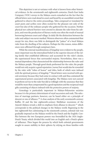 72 Chapter 2
This depiction is not at variance with what is known from other histori-
cal evidence. In the seventeenth and eighteenth centuries, Dutch East India
Company (VOC) envoys to the Malayu courts remarked on the fact that the
official letters were read aloud in court and heard by an assembled crowd that
gathered to observe the entire proceedings. Tales composed or translated by
court poets and scribes were often recited for the pleasure not only of the
court but also of the ordinary people who gathered for the occasion. Neither
physical nor cultural barriers were erected to alienate the ruler from his sub-
jects, and even the production of literary works was often the result of mutual
borrowing between court and village. In daily life the distinction between the
ruler and subject was never marked.Western observers often commented that
except for size, there was little to distinguish the “palace” of a local Malayu
ruler from the dwelling of his subjects. Perhaps for this reason, status differ-
ences were affirmed through sumptuary laws.
While the external manifestations of kingship were evident to the people,
more important was the internalized belief in the superior descent of the rul-
ing family that established difference and accounted for the ruler’s daulat,
the supernatural forces that surrounded majesty. Nevertheless, there was a
mutual dependency that characterized the relationship between the ruler and
the Malayu people. Through good deeds performed for the ruler, the people
would not only acquire a good reputation (nama) but would also be rewarded
by the ruler with “robes of honor” and titles, both of which were imbued
with the spiritual potency of kingship.105
Royal letters were received with spe-
cial ceremony because they had come in contact with and thus contained the
supernatural powers associated with kingship. The Malayu were not coerced
to perform service to the ruler but did so willingly with the assurance that they
would be more than compensated by a good reputation and the reciprocal royal
gifts consisting of objects imbued with the protective powers of majesty.
Genealogy is particularly important in Malayo-Polynesian societies
because it is the primary determinant of royal succession and rank. The selec-
tion of marriage partners, however, can be based either on a principle of
descent or one of alliance.106
A close analysis of the early seventeenth-century
Raffles 18 and the late eighteenth-century Shellabear recensions of the
Sejarah Malayu reveals a shift in emphasis from alliance to descent,107
which
corresponds to the political changes in the Malayu world. Beginning in the
late eighteenth but culminating in the nineteenth century, colonial rule was
gradually imposed on the Malayu world by the Dutch and the English. Con-
flict between the two European powers was forestalled by the 1824 Anglo-
Dutch Treaty, which divided this world into an English and a Dutch sphere
of influence. Then began the process by which both colonial governments
sought to assure stability in their spheres by relying on those families with
 