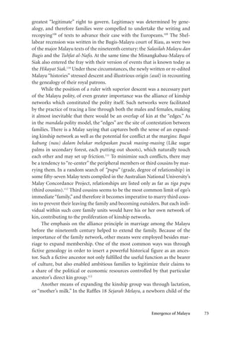 Emergence of Malayu 73
greatest “legitimate” right to govern. Legitimacy was determined by gene-
alogy, and therefore families were compelled to undertake the writing and
recopying108
of texts to advance their case with the Europeans.109
The Shel-
labear recension was written in the Bugis-Malayu court of Riau, as were two
of the major Malayu texts of the nineteenth century: the Salasilah Malayu dan
Bugis and the Tuhfat al-Nafis. At the same time the Minangkabau-Malayu of
Siak also entered the fray with their version of events that is known today as
the Hikayat Siak.110
Under these circumstances, the newly written or re-edited
Malayu “histories” stressed descent and illustrious origin (asal) in recounting
the genealogy of their royal patrons.
While the position of a ruler with superior descent was a necessary part
of the Malayu polity, of even greater importance was the alliance of kinship
networks which constituted the polity itself. Such networks were facilitated
by the practice of tracing a line through both the males and females, making
it almost inevitable that there would be an overlap of kin at the “edges.” As
in the mandala polity model, the “edges” are the site of contestation between
families. There is a Malay saying that captures both the sense of an expand-
ing kinship network as well as the potential for conflict at the margins: Bagai
kabung (nau) dalam belukar melepaskan pucuk masing-masing (Like sugar
palms in secondary forest, each putting out shoots), which naturally touch
each other and may set up friction.111
To minimize such conflicts, there may
be a tendency to “re-center” the peripheral members or third cousins by mar-
rying them. In a random search of “pupu” (grade, degree of relationship) in
some fifty-seven Malay texts compiled in the Australian National University’s
Malay Concordance Project, relationships are listed only as far as tiga pupu
(third cousins).112
Third cousins seems to be the most common limit of ego’s
immediate“family,” and therefore it becomes imperative to marry third cous-
ins to prevent their leaving the family and becoming outsiders. But each indi-
vidual within such core family units would have his or her own network of
kin, contributing to the proliferation of kinship networks.
The emphasis on the alliance principle in marriage among the Malayu
before the nineteenth century helped to extend the family. Because of the
importance of the family network, other means were employed besides mar-
riage to expand membership. One of the most common ways was through
fictive genealogy in order to insert a powerful historical figure as an ances-
tor. Such a fictive ancestor not only fulfilled the useful function as the bearer
of culture, but also enabled ambitious families to legitimize their claims to
a share of the political or economic resources controlled by that particular
ancestor’s direct kin group.113
Another means of expanding the kinship group was through lactation,
or “mother’s milk.” In the Raffles 18 Sejarah Melayu, a newborn child of the
 