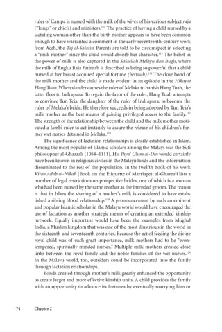 74 Chapter 2
ruler of Campa is nursed with the milk of the wives of his various subject raja
(“kings”or chiefs) and ministers.114
The practice of having a child nursed by a
lactating woman other than the birth mother appears to have been common
enough to have warranted a comment in the early seventeenth-century work
from Aceh, the Taj al-Salatin. Parents are told to be circumspect in selecting
a “milk mother” since the child would absorb her character.115
The belief in
the power of milk is also captured in the Salasilah Melayu dan Bugis, where
the milk of Engku Raja Fatimah is described as being so powerful that a child
nursed at her breast acquired special fortune (bertuah).116
The close bond of
the milk mother and the child is made evident in an episode in the Hikayat
Hang Tuah. When slander causes the ruler of Melaka to banish Hang Tuah,the
latter flees to Indrapura. To regain the favor of the ruler, Hang Tuah attempts
to convince Tun Teja, the daughter of the ruler of Indrapura, to become the
ruler of Melaka’s bride. He therefore succeeds in being adopted by Tun Teja’s
milk mother as the best means of gaining privileged access to the family.117
The strength of the relationship between the child and the milk mother moti-
vated a Jambi ruler to act instantly to assure the release of his children’s for-
mer wet nurses detained in Melaka.118
The significance of lactation relationships is clearly established in Islam.
Among the most popular of Islamic scholars among the Malays was the Sufi
philosopher al-Ghazzali (1058–1111). His Ihya’ Ulum al-Din would certainly
have been known in religious circles in the Malayu lands and the information
disseminated to the rest of the population. In the twelfth book of his work
Kitab Adab al-Nikah (Book on the Etiquette of Marriage), al-Ghazzali lists a
number of legal restrictions on prospective brides, one of which is a woman
who had been nursed by the same mother as the intended groom. The reason
is that in Islam the sharing of a mother’s milk is considered to have estab-
lished a sibling blood relationship.119
A pronouncement by such an eminent
and popular Islamic scholar in the Malayu world would have encouraged the
use of lactation as another strategic means of creating an extended kinship
network. Equally important would have been the examples from Mughal
India, a Muslim kingdom that was one of the most illustrious in the world in
the sixteenth and seventeenth centuries. Because the act of feeding the divine
royal child was of such great importance, milk mothers had to be “even-
tempered, spiritually-minded nurses.” Multiple milk mothers created close
links between the royal family and the noble families of the wet nurses.120
In the Malayu world, too, outsiders could be incorporated into the family
through lactation relationships.
Bonds created through mother’s milk greatly enhanced the opportunity
to create larger and more effective kinship units. A child provides the family
with an opportunity to advance its fortunes by eventually marrying him or
 
