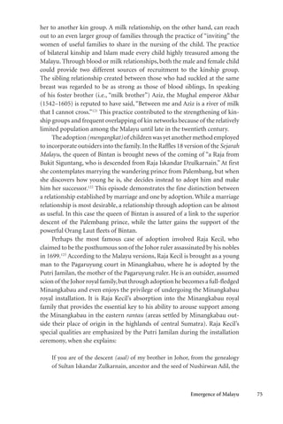 Emergence of Malayu 75
her to another kin group. A milk relationship, on the other hand, can reach
out to an even larger group of families through the practice of “inviting” the
women of useful families to share in the nursing of the child. The practice
of bilateral kinship and Islam made every child highly treasured among the
Malayu. Through blood or milk relationships, both the male and female child
could provide two different sources of recruitment to the kinship group.
The sibling relationship created between those who had suckled at the same
breast was regarded to be as strong as those of blood siblings. In speaking
of his foster brother (i.e., “milk brother”) Aziz, the Mughal emperor Akbar
(1542–1605) is reputed to have said, “Between me and Aziz is a river of milk
that I cannot cross.”121
This practice contributed to the strengthening of kin-
ship groups and frequent overlapping of kin networks because of the relatively
limited population among the Malayu until late in the twentieth century.
Theadoption(mengangkat)of childrenwasyetanothermethodemployed
to incorporate outsiders into the family.In the Raffles 18 version of the Sejarah
Malayu, the queen of Bintan is brought news of the coming of “a Raja from
Bukit Siguntang, who is descended from Raja Iskandar Dzulkarnain.” At first
she contemplates marrying the wandering prince from Palembang, but when
she discovers how young he is, she decides instead to adopt him and make
him her successor.122
This episode demonstrates the fine distinction between
a relationship established by marriage and one by adoption. While a marriage
relationship is most desirable, a relationship through adoption can be almost
as useful. In this case the queen of Bintan is assured of a link to the superior
descent of the Palembang prince, while the latter gains the support of the
powerful Orang Laut fleets of Bintan.
Perhaps the most famous case of adoption involved Raja Kecil, who
claimed to be the posthumous son of the Johor ruler assassinated by his nobles
in 1699.123
According to the Malayu versions, Raja Kecil is brought as a young
man to the Pagaruyung court in Minangkabau, where he is adopted by the
Putri Jamilan, the mother of the Pagaruyung ruler. He is an outsider, assumed
scionof theJohorroyalfamily,butthroughadoptionhebecomesafull-fledged
Minangkabau and even enjoys the privilege of undergoing the Minangkabau
royal installation. It is Raja Kecil’s absorption into the Minangkabau royal
family that provides the essential key to his ability to arouse support among
the Minangkabau in the eastern rantau (areas settled by Minangkabau out-
side their place of origin in the highlands of central Sumatra). Raja Kecil’s
special qualities are emphasized by the Putri Jamilan during the installation
ceremony, when she explains:
If you are of the descent (asal) of my brother in Johor, from the genealogy
of Sultan Iskandar Zulkarnain, ancestor and the seed of Nushirwan Adil, the
 