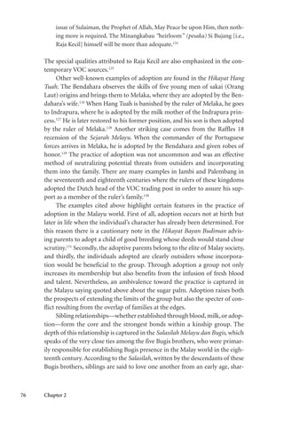 76 Chapter 2
issue of Sulaiman, the Prophet of Allah, May Peace be upon Him, then noth-
ing more is required. The Minangkabau “heirloom” (pesaka) Si Bujang [i.e.,
Raja Kecil] himself will be more than adequate.124
The special qualities attributed to Raja Kecil are also emphasized in the con-
temporary VOC sources.125
Other well-known examples of adoption are found in the Hikayat Hang
Tuah. The Bendahara observes the skills of five young men of sakai (Orang
Laut) origins and brings them to Melaka, where they are adopted by the Ben-
dahara’s wife.126
When Hang Tuah is banished by the ruler of Melaka, he goes
to Indrapura, where he is adopted by the milk mother of the Indrapura prin-
cess.127
He is later restored to his former position, and his son is then adopted
by the ruler of Melaka.128
Another striking case comes from the Raffles 18
recension of the Sejarah Melayu. When the commander of the Portuguese
forces arrives in Melaka, he is adopted by the Bendahara and given robes of
honor.129
The practice of adoption was not uncommon and was an effective
method of neutralizing potential threats from outsiders and incorporating
them into the family. There are many examples in Jambi and Palembang in
the seventeenth and eighteenth centuries where the rulers of these kingdoms
adopted the Dutch head of the VOC trading post in order to assure his sup-
port as a member of the ruler’s family.130
The examples cited above highlight certain features in the practice of
adoption in the Malayu world. First of all, adoption occurs not at birth but
later in life when the individual’s character has already been determined. For
this reason there is a cautionary note in the Hikayat Bayan Budiman advis-
ing parents to adopt a child of good breeding whose deeds would stand close
scrutiny.131
Secondly, the adoptive parents belong to the elite of Malay society,
and thirdly, the individuals adopted are clearly outsiders whose incorpora-
tion would be beneficial to the group. Through adoption a group not only
increases its membership but also benefits from the infusion of fresh blood
and talent. Nevertheless, an ambivalence toward the practice is captured in
the Malayu saying quoted above about the sugar palm. Adoption raises both
the prospects of extending the limits of the group but also the specter of con-
flict resulting from the overlap of families at the edges.
Sibling relationships—whether established through blood,milk,or adop-
tion—form the core and the strongest bonds within a kinship group. The
depth of this relationship is captured in the Salasilah Melayu dan Bugis, which
speaks of the very close ties among the five Bugis brothers, who were primar-
ily responsible for establishing Bugis presence in the Malay world in the eigh-
teenth century.According to the Salasilah, written by the descendants of these
Bugis brothers, siblings are said to love one another from an early age, shar-
 