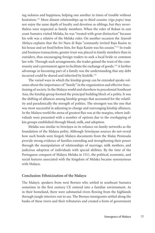 Emergence of Malayu 77
ing sickness and happiness, helping one another in times of trouble without
hesitation.132
More distant relationships up to third cousins (tiga pupu) may
not enjoy the same depth of loyalty and devotion as siblings, but they never-
theless were respected as family members. When the ruler of Rokan in east
coast Sumatra visited Melaka, he was “treated with great distinction” because
his wife was a relative of the Melaka ruler. On another occasion the Sejarah
Melayu explains that the Sri Nara di Raja “constantly invited Raja Kasim to
his house and set food before him, for Raja Kasim was his cousin.”133
In trade
and business transactions, greater trust was placed in family members than in
outsiders, thus encouraging foreign traders to seek a local bride or common
law wife. Through such arrangements, the trader gained the trust of the com-
munity and a permanent agent to facilitate the exchange of goods.134
A further
advantage in becoming part of a family was the understanding that any debt
incurred could be shared and inherited by kinfolk.135
The varied ways in which the kinship group can be extended speaks vol-
umes about the importance of “family”in the organization and effective func-
tioning of society.In the Malayu world and elsewhere in precolonial Southeast
Asia, the kinship group formed the principal building block of a polity. It was
the shifting of alliances among kinship groups that accounted for the volatil-
ity and paradoxically the strength of polities. The strongest was the one that
was most successful in adjusting to change and rearranging kinship alliances.
In the Malayu world the arena of greatest flux was at the margins, where indi-
viduals were presented with a number of options due to the overlapping of
kin groups established through blood, milk, and adoption.
Melaka was similar to Sriwijaya in its reliance on family networks as the
foundation of the Malayu polity. Although Sriwijayan sources do not reveal
how such bonds were forged, Malayu documents from the Malay Peninsula
provide strong evidence of families extending and strengthening their power
through the manipulation of relationships of marriage, milk mothers, and
judicious adoption of individuals with special abilities. By the time of the
Portuguese conquest of Malayu Melaka in 1511, the political, economic, and
social features associated with the kingdom of Melaka became synonymous
with Malayu.
Conclusion: Ethnicization of the Malayu
The Malayic speakers from west Borneo who settled in southeast Sumatra
sometime in the first century CE entered into a familiar environment. As
in their homeland, there were substantial rivers flowing from the highlands
through jungle interiors out to sea. The Borneo immigrants settled along the
banks of these rivers and their tributaries and created a form of government
 