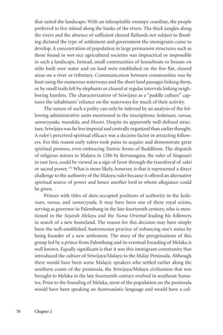 78 Chapter 2
that suited the landscape. With an inhospitable swampy coastline, the people
preferred to live inland along the banks of the rivers. The thick jungles along
the rivers and the absence of sufficient cleared flatlands not subject to flood-
ing dictated the type of settlement and government the immigrants came to
develop. A concentration of population in large permanent structures such as
those found in wet-rice agricultural societies was impractical or impossible
in such a landscape. Instead, small communities of houseboats or houses on
stilts built over water and on land were established on the few flat, cleared
areas on a river or tributary. Communication between communities was by
boat using the numerous waterways and the short land passages linking them,
or by small trails left by elephants or cleared at regular intervals linking neigh-
boring hamlets. The characterization of Sriwijaya as a “paddle culture” cap-
tures the inhabitants’ reliance on the waterways for much of their activity.
The nature of such a polity can only be inferred by an analysis of the fol-
lowing administrative units mentioned in the inscriptions: kedatuan, vanua,
samaryyada, mandala, and bhumi. Despite its apparently well-defined struc-
ture,Sriwijaya was far less imperial and centrally organized than earlier thought.
A ruler’s perceived spiritual efficacy was a decisive factor in attracting follow-
ers. For this reason early rulers took pains to acquire and demonstrate great
spiritual prowess, even embracing Tantric forms of Buddhism. The dispatch
of religious statues to Malayu in 1286 by Kertanagara, the ruler of Singosari
in east Java, could be viewed as a sign of favor through the transferral of sakti
or sacred power.136
What is more likely, however, is that it represented a direct
challenge to the authority of the Malayu ruler because it offered an alternative
spiritual source of power and hence another lord to whom allegiance could
be given.
Princes with titles of datu occupied positions of authority in the keda-
tuan, vanua, and samaryyada. It may have been one of these royal scions,
serving as governor in Palembang in the late fourteenth century, who is men-
tioned in the Sejarah Melayu and the Suma Oriental leading his followers
in search of a new homeland. The reason for this decision may have simply
been the well-established Austronesian practice of enhancing one’s status by
being founder of a new settlement. The story of the peregrinations of this
group led by a prince from Palembang and its eventual founding of Melaka is
well known. Equally significant is that it was this immigrant community that
introduced the culture of Sriwijaya/Malayu to the Malay Peninsula. Although
there would have been some Malayic speakers who settled earlier along the
southern coasts of the peninsula, the Sriwijaya/Malayu civilization that was
brought to Melaka in the late fourteenth century evolved in southeast Suma-
tra. Prior to the founding of Melaka, most of the population on the peninsula
would have been speaking an Austroasiatic language and would have a cul-
 