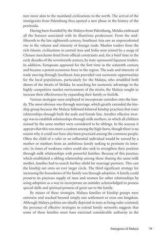 Emergence of Malayu 79
ture more akin to the mainland civilizations to the north. The arrival of the
immigrants from Palembang thus opened a new phase in the history of the
peninsula.
Having been founded by the Malayu from Palembang, Melaka embraced
all the features associated with its illustrious predecessor. From the mid-
fifteenth to the late eighteenth century, Southeast Asia saw an unprecedented
rise in the volume and intensity of foreign trade. Muslim traders from the
rich Islamic civilizations in central Asia and India were joined by a surge of
Chinese merchants freed from official constraints and, for a brief time in the
early decades of the seventeenth century, by state-sponsored Japanese traders.
In addition, Europeans appeared for the first time in the sixteenth century
and became a potent economic force in the region. The scale and intensity of
trade moving through Southeast Asia provided vast economic opportunities
for the local populations, particularly for the Malayu, who straddled both
shores of the Straits of Melaka. In searching for economic advantage in the
highly competitive market environment of the straits, the Malayu sought to
increase their effectiveness by expanding their family or kinfolk.
Various strategies were employed to incorporate outsiders into the fam-
ily. The most obvious was through marriage, which greatly extended the kin-
ship group because the Malayu followed bilateral kinship practices that trace
relationships through both the male and female line. Another effective strat-
egy was to establish relationships through milk mothers, in which all children
nursed by the same mother were considered to be siblings. In the sources it
appears that this was more a custom among the high-born, though there is no
reason why it could not have also been practiced among the common people.
Often the child of a ruler or an influential individual would be nursed by a
mother or mothers from an ambitious family seeking to promote its inter-
ests. In times of weakness rulers could also seek to strengthen their position
through milk relationships with powerful families. Because of this practice,
which established a sibling relationship among those sharing the same milk
mother, families had to search further afield for marriage partners. This cast
the kinship net onto an ever larger circle. The third significant strategy for
increasing the boundaries of the family was through adoption. A family could
preserve its precious supply of men and women for other relationships by
using adoption as a way to incorporate an outsider acknowledged to possess
special skills and spiritual prowess of great use to the family.
By means of these strategies, Malayu families or kinship groups were
extensive and reached beyond simply one settlement or even one kingdom.
Although Malayu polities are ideally depicted in texts as being ruler-centered,
the presence of effective strategies to extend family networks suggests that
some of these families must have exercised considerable authority in the
 