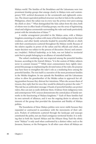 80 Chapter 2
Malayu world. The families of the Bendahara and the Laksamana were two
prominent kinship groups that emerge clearly in Malayu texts and contem-
porary VOC archival documents in the seventeenth and eighteenth centu-
ries. The closest equivalent political structure was that in Sulu in the southern
Philippines, where the sultan was in every way the primus inter pares among
the chiefs or datu.137
What distinguished the Sulu sultan from the datu, both
of whom were in effect heads of kinship groups, was the array of legitimizing
ritual and religious ceremonials surrounding the ruler and made particularly
potent with the introduction of Islam.138
A similar arrangement prevailed in the Malayu areas, with a Malayu
kingdom consisting of a sultan with many of his kin residing close to the royal
residence, and other family networks headed by powerful officials or chiefs
with their constituencies scattered throughout the Malayu world. Because of
the relative equality in power of the sultan and his officials and chiefs, any
major decision was subject to the process of discussion (bicara) and consen-
sus (mufakat). Political leadership, as in Sulu, was not linked to territorial
units but to people belonging to an alliance of extended families.
The sultan’s mediating role was respected among the powerful families
because, according to the Sejarah Melayu, “it is the custom of Malay subjects
never to commit treason.”139
While most commentators have rightly inter-
preted this passage as emphasizing the elevated status of the ruler, the purpose
may have been to strengthen the ruler’s role as a mediating force among the
powerful families. The text itself is a narrative of the most prominent families
in the Melaka kingdom. In one episode the Bendahara and the Laksamana
refuse to allow the grandmother of the Melaka sultan to approach her ail-
ing grandson because they distrust her intentions. When she accuses them of
treason, they reply that for once they would be disloyal to protect the ruler.140
This tale has an ambivalent message: if heads of powerful families can protect
rulers, they can just as easily dethrone them. Evidence from indigenous texts
and contemporary VOC sources demonstrates the central place of family net-
works in the functioning of Malayu kingdoms.141
Each of these families had
its own network of alliances, and it was the ongoing desire to advance the
interests of the group that provided the dynamism and fluidity of Malayu
polities.
The boundaries of these Malayu polities were never stable because they
expanded or contracted in accordance with the movements of their sub-
jects. Pockets of settlements scattered through the landscape and seascape
constituted the polity, not any fixed contiguous territorial border. It is strik-
ing that in both the Sejarah Melayu and the Hikayat Hang Tuah the ethnic
term “Malayu” is only used when confronted by a distinct other, such as the
Javanese, Siamese, or the Portuguese. In all other cases where all Malayu are
 