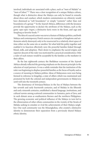 Emergence of Malayu 81
involved, individuals are associated with a place, such as “men of Melaka” or
“men of Johor.”142
There was a clear recognition of a unique Malayu culture,
though what is distinctive about the Malayu can only be found in remarks
about dress and conduct, which modern commentators on ethnicity would
have dismissed as “soft boundaries” or simply “contents” rather than real
boundaries of a group.143
In the Sejarah Melayu, differences with the Javanese
provide the opportunity to declare the attributes of the Malayu, such as the
game sapu-sapu ringan, a distinctive keris worn in the front, and sago and
kangkong as favorite foods.144
The idea of a sacred center was never a feature of Malayu polities,and both
Malayu and contemporary Dutch sources cite examples of kingdoms and set-
tlements utterly destroyed, only to be resurrected in a relatively short space of
time either on the same site or another. Yet what held the polity together and
enabled it to function effectively were the powerful families linked through
blood, milk, and adoption. Their desire to emphasize the sacred origins and
superior descent of the ruler was motivated by a practical consideration. Only
a ruler of such stature would be acceptable by the families as the mediator in
their affairs.
By the late eighteenth century the Shellabear recension of the Sejarah
Melayu already reflected the growing emphasis on the descent principle in the
selection of royal partners. It was a subtle reminder that the institution of the
ruler was beginning to displace powerful families as the focus of loyalty and as
a source of meaning in Malayu polities. Ideas of Malayuness were now being
formed in reference to kingship, a state of affairs which was maintained and
promoted by both the colonial and independent governments in Malay(si)a
until well into the twentieth century.
The dominance of Sriwijaya/Malayu in the Sea of Malayu between the
late seventh and early fourteenth centuries, and of Melaka in the fifteenth
and early sixteenth centuries, established a shared language, institutions, and
cultural norms among scattered communities in Sumatra, parts of Java, and
in such distant areas as southeastern Borneo and the northern Philippines.
The growing economic and political influence of the Malayu in turn led to
the ethnicization of other ethnic communities in the vicinity of the Straits of
Melaka seeking to emulate or rival the achievements of their Malayu neigh-
bor. One such community was the Minangkabau, who created a distinctive
identity to demonstrate their separation from a previously shared Malayu
ethnic identity.
 