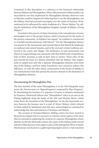 Ethnicization of the Minangkabau 83
Contained in this description is a reference to the historical relationship
between Malayu and Minangkabau.When Adityawarman’s Malayu polity was
succeeded by one that emphasized its Minangkabau identity, observers such
as Marsden could be forgiven for believing that it was the Minangkabau, not
the Malayu, that had exercised sovereignty over the whole of Sumatra. Yet he
continued to be influenced by earlier traditions of a “bhumi Malayu” by call-
ing the inhabitants of the Minangkabau kingdom “people of Malayu (Orang
Malayo).”
Essential to this process of ethnic formation is the remembrance of some
meaningful event in the group’s history, which is harnessed for the needs of
the present community. As Kapferer has argued, “no tradition is constructed
or invented and discontinuous with history.”5
For the Minangkabau, history
was present in the monuments and natural objects that dotted the landscape
in southeast and central Sumatra, and in the oral and written traditions pre-
served in the courts and villages. The attribution of such monuments and
objects to magical beings was consonant with their belief in the extraordinary
feats of their ancestors as told in their kaba or stories.6
These relics of the
past formed the basis of a history identified with the Malayu. This chapter
seeks to explain how and why a separate Minangkabau ethnicity arose from
that of the Malayu, and how ethnic boundaries were erected to enforce this
difference. As with the other ethnic communities in the Straits of Melaka, it
was international trade that proved the decisive element in the formation of
Minangkabau ethnicity.
Documenting the Minangkabau Past
The first mention of the name Minangkabau is in the 1365 Majapahit court
poem, the Desawarnana (or Nagarakrtagama) composed by Mpu Prapanca.7
By determining the location of a sequence of names in Sumatra mentioned
by Prapanca, Westenenk believes that “Manankabwa” refers to an area in the
Padang highlands along the banks of the Selo and Sinamar Rivers, which
today forms the heartland of the Minangkabau.8
In the late fourteenth cen-
tury, however, the Javanese saw it as part of bhumi Malayu, which referred
to lands settled by inhabitants that had once acknowledged or continued to
acknowledge the datu and kedatuan of Sriwijaya and Malayu.
The account of Sriwijaya/Malayu’s shifting centers has been treated in
the previous chapter, but it is necessary to reiterate certain aspects of the story
that are essential in explaining the creation of a separate Minangkabau ethnic
identity. In the late thirteenth century, the center of the Malayu polity moved
inland to Dharmasraya in the upper reaches of the Batang Hari River in Jambi.
Dharmasraya was located in a gold-exporting region and at a vital transition
 