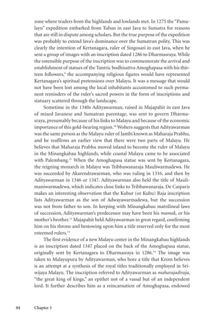 84 Chapter 3
zone where traders from the highlands and lowlands met. In 1275 the “Pama-
layu” expedition embarked from Tuban in east Java to Sumatra for reasons
that are still in dispute among scholars. But the true purpose of the expedition
was probably to extend Java’s dominance over the Sumatran polity. This was
clearly the intention of Kertanagara, ruler of Singosari in east Java, when he
sent a group of images with an inscription dated 1286 to Dharmasraya. While
the ostensible purpose of the inscription was to commemorate the arrival and
establishment of statues of the Tantric bodhisattva Amoghapasa with his thir-
teen followers,9
the accompanying religious figures would have represented
Kertanagara’s spiritual pretensions over Malayu. It was a message that would
not have been lost among the local inhabitants accustomed to such perma-
nent reminders of the ruler’s sacred powers in the form of inscriptions and
statuary scattered through the landscape.
Sometime in the 1340s Adityawarman, raised in Majapahit in east Java
of mixed Javanese and Sumatran parentage, was sent to govern Dharma-
sraya, presumably because of his links to Malayu and because of the economic
importance of this gold-bearing region.10
Wolters suggests that Adityawarman
was the same person as the Malayu ruler of Jambi known as Maharaja Prabhu,
and he reaffirms an earlier view that there were two parts of Malayu. He
believes that Maharaja Prabhu moved inland to become the ruler of Malayu
in the Minangkabau highlands, while coastal Malayu came to be associated
with Palembang.11
When the Amoghapasa statue was sent by Kertanagara,
the reigning monarch in Malayu was Tribhuwanaraja Mauliwarmadewa. He
was succeeded by Akarendrawarman, who was ruling in 1316, and then by
Adityawarman in 1346 or 1347. Adityawarman also held the title of Mauli-
maniwarmadewa, which indicates close links to Tribhuwanaraja. De Casparis
makes an interesting observation that the Kubur (or Kubu) Raja inscription
lists Adityawarman as the son of Adwayawarmadewa, but the succession
was not from father to son. In keeping with Minangkabau matrilineal laws
of succession, Adityawarman’s predecessor may have been his mamak, or his
mother’s brother.12
Majapahit held Adityawarman in great regard, confirming
him on his throne and bestowing upon him a title reserved only for the most
esteemed rulers.13
The first evidence of a new Malayu center in the Minangkabau highlands
is an inscription dated 1347 placed on the back of the Amoghapasa statue,
originally sent by Kertanagara to Dharmasraya in 1286.14
The image was
taken to Malayupura by Adityawarman, who bore a title that Krom believes
is an attempt at a synthesis of the royal titles traditionally employed in Sri-
wijaya Malayu. The inscription referred to Adityawarman as maharajadiraja,
“the great king of kings,” an epithet not of a vassal but of an independent
lord. It further describes him as a reincarnation of Amoghapasa, endowed
 