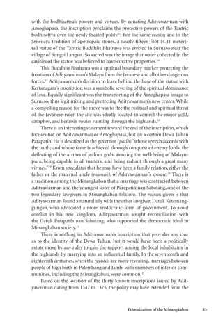 Ethnicization of the Minangkabau 85
with the bodhisattva’s powers and virtues. By equating Adityawarman with
Amoghapasa, the inscription proclaims the protective powers of the Tantric
bodhisattva over the newly located polity.15
For the same reason and in the
Sriwijaya tradition of apotropaic stones, a nearly fifteen-foot (4.41 meter)-
tall statue of the Tantric Buddhist Bhairawa was erected in Suruaso near the
village of Sungai Langsat. So sacred was the image that water collected in the
cavities of the statue was believed to have curative properties.16
This Buddhist Bhairawa was a spiritual boundary marker protecting the
frontiers of Adityawarman’s Malayu from the Javanese and all other dangerous
forces.17
Adityawarman’s decision to leave behind the base of the statue with
Kertanagara’s inscription was a symbolic severing of the spiritual dominance
of Java. Equally significant was the transporting of the Amoghapasa image to
Suruaso, thus legitimizing and protecting Adityawarman’s new center. While
a compelling reason for the move was to flee the political and spiritual threat
of the Javanese ruler, the site was ideally located to control the major gold,
camphor, and benzoin routes running through the highlands.18
There is an interesting statement toward the end of the inscription, which
focuses not on Adityawarman or Amoghapasa, but on a certain Dewa Tuhan
Parapatih. He is described as the governor (patih)“whose speech accords with
the truth; and whose fame is achieved through conquest of enemy lords, the
deflecting of the arrows of jealous gods, assuring the well-being of Malayu-
pura, being capable in all matters, and being radiant through a great many
virtues.”19
Krom speculates that he may have been a family relation, either the
father or the maternal uncle (mamak), of Adityawarman’s spouse.20
There is
a tradition among the Minangkabau that a marriage was contracted between
Adityawarman and the youngest sister of Parapatih nan Sabatang, one of the
two legendary lawgivers in Minangkabau folklore. The reason given is that
Adityawarman found a natural ally with the other lawgiver, Datuk Ketemang-
gungan, who advocated a more aristocratic form of government. To avoid
conflict in his new kingdom, Adityawarman sought reconciliation with
the Datuk Parapatih nan Sabatang, who supported the democratic ideal in
Minangkabau society.21
There is nothing in Adityawarman’s inscription that provides any clue
as to the identity of the Dewa Tuhan, but it would have been a politically
astute move by any ruler to gain the support among the local inhabitants in
the highlands by marrying into an influential family. In the seventeenth and
eighteenth centuries, when the records are more revealing, marriages between
people of high birth in Palembang and Jambi with members of interior com-
munities, including the Minangkabau, were common.22
Based on the location of the thirty known inscriptions issued by Adit-
yawarman dating from 1347 to 1375, the polity may have extended from the
 