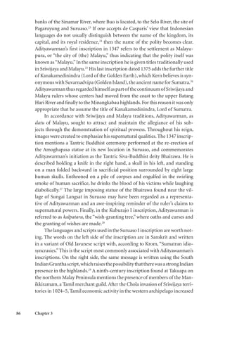 86 Chapter 3
banks of the Sinamar River, where Buo is located, to the Selo River, the site of
Pagaruyung and Suruaso.23
If one accepts de Casparis’ view that Indonesian
languages do not usually distinguish between the name of the kingdom, its
capital, and its royal residence,24
then the name of the polity becomes clear.
Adityawarman’s first inscription in 1347 refers to the settlement as Malayu-
pura, or “the city of (the) Malayu,” thus indicating that the polity itself was
known as“Malayu.”In the same inscription he is given titles traditionally used
in Sriwijaya and Malayu.25
His last inscription dated 1375 adds the further title
of Kanakamedinindra (Lord of the Golden Earth), which Kern believes is syn-
onymous with Suvarnadvipa (Golden Island),the ancient name for Sumatra.26
Adityawarmanthusregardedhimself aspartof thecontinuumof Sriwijayaand
Malayu rulers whose centers had moved from the coast to the upper Batang
Hari River and finally to the Minangkabau highlands.For this reason it was only
appropriate that he assume the title of Kanakamedinindra, Lord of Sumatra.
In accordance with Sriwijaya and Malayu traditions, Adityawarman, as
datu of Malayu, sought to attract and maintain the allegiance of his sub-
jects through the demonstration of spiritual prowess. Throughout his reign,
images were created to emphasize his supernatural qualities.The 1347 inscrip-
tion mentions a Tantric Buddhist ceremony performed at the re-erection of
the Amoghapasa statue at its new location in Suruaso, and commemorates
Adityawarman’s initiation as the Tantric Siva-Buddhist deity Bhairawa. He is
described holding a knife in the right hand, a skull in his left, and standing
on a man folded backward in sacrificial position surrounded by eight large
human skulls. Enthroned on a pile of corpses and engulfed in the swirling
smoke of human sacrifice, he drinks the blood of his victims while laughing
diabolically.27
The large imposing statue of the Bhairawa found near the vil-
lage of Sungai Langsat in Suruaso may have been regarded as a representa-
tive of Adityawarman and an awe-inspiring reminder of the ruler’s claims to
supernatural powers. Finally, in the Kuburajo I inscription, Adityawarman is
referred to as kalpataru, the “wish-granting tree,” where oaths and curses and
the granting of wishes are made.28
The languages and scripts used in the Suruaso I inscription are worth not-
ing. The words on the left side of the inscription are in Sanskrit and written
in a variant of Old Javanese script with, according to Krom, “Sumatran idio-
syncrasies.”This is the script most commonly associated with Adityawarman’s
inscriptions. On the right side, the same message is written using the South
IndianGranthascript,whichraisesthepossibilitythattherewasastrongIndian
presence in the highlands.29
A ninth-century inscription found at Takuapa on
the northern Malay Peninsula mentions the presence of members of the Man-
ikkiramam, a Tamil merchant guild.After the Chola invasion of Sriwijaya terri-
tories in 1024–5, Tamil economic activity in the western archipelago increased
 