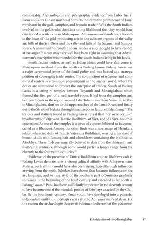 Ethnicization of the Minangkabau 87
considerably. Archaeological and paleographic evidence from Lobo Tua in
Barus and Kota Cina in northeast Sumatra indicates the prominence of Tamil
merchants in the gold, camphor, and benzoin trade.30
With the South Indians
involved in the gold trade, there is a strong likelihood that they would have
established a settlement in Malayupura. Adityawarman’s lands were located
in the heart of the gold-producing area in the adjacent regions of the valley
and hills of the Selo River and the valley and hills of the Sinamar and Sumpur
Rivers. A community of South Indian traders is also thought to have resided
at Pariangan.31
Krom may very well have been right in assuming that Aditya-
warman’s inscription was intended for the south Indians living in his lands.
South Indian traders, as well as Indian ideas, could have also come to
Malayupura overland from the north via Padang Lawas. Padang Lawas was
a major ceremonial center of the Panai polity and was located at a strategic
position of converging trade routes. The conjunction of religious and com-
mercial centers is a common phenomenon in the ancient world, where the
deities are summoned to protect the enterprise of traders. South of Padang
Lawas is a string of temples between Tapanuli and Minangkabau, which
formed the first part of a well-traveled route. It led from the camphor and
benzoin forests in the region around Lake Toba in northern Sumatra, to Rao
in Minangkabau, then on to the upper reaches of the Jambi River, and finally
out to the Straits of Melaka through the entrepot in Jambi or Palembang.32
The
temples and statuary found in Padang Lawas reveal that they were occupied
by adherents of Vajrayana Tantric Buddhism, of Siva, and of a Siva-Buddhist
syncretism. At one of the temples is a torso of a queen believed to be conse-
crated as a Bhairawi. Among the other finds was a rare image of Heruka, a
seldom-depicted deity of Tantric Vajrayana Buddhism, wearing a necklace of
human skulls with flaming hair and a headdress containing the bodhisattva
Aksobhya. These finds are generally believed to date from the thirteenth and
fourteenth centuries, although some would prefer a longer range from the
eleventh to the fourteenth centuries.33
Evidence of the presence of Tantric Buddhism and the Bhairawa cult in
Padang Lawas demonstrates a strong cultural affinity with Adityawarman’s
Malayu. Such affinity would have also been strengthened through influences
arriving from the south. Scholars have shown that Javanese influence on the
art, language, and writing style of the southern part of Sumatra gradually
increased in the beginning of the tenth century and extended as far north as
Padang Lawas.34
Panai had been sufficiently important in the eleventh century
to have become one of the mandala polities of Sriwijaya attacked by the Cho-
las. By the fourteenth century, Panai would have developed into a powerful
independent entity, and perhaps even a rival to Adityawarman’s Malayu. For
this reason the archaeologist Satyawati Suleiman believes that the placement
 