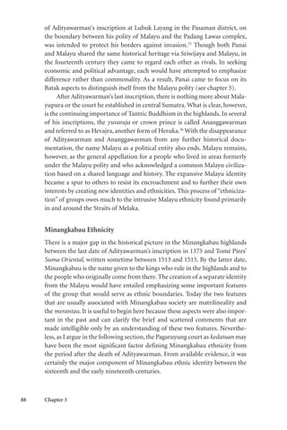 88 Chapter 3
of Adityawarman‘s inscription at Lubuk Layang in the Pasaman district, on
the boundary between his polity of Malayu and the Padang Lawas complex,
was intended to protect his borders against invasion.35
Though both Panai
and Malayu shared the same historical heritage via Sriwijaya and Malayu, in
the fourteenth century they came to regard each other as rivals. In seeking
economic and political advantage, each would have attempted to emphasize
difference rather than commonality. As a result, Panai came to focus on its
Batak aspects to distinguish itself from the Malayu polity (see chapter 5).
After Adityawarman’s last inscription, there is nothing more about Mala-
yupura or the court he established in central Sumatra. What is clear, however,
is the continuing importance of Tantric Buddhism in the highlands. In several
of his inscriptions, the yuvaraja or crown prince is called Ananggawarman
and referred to as Hevajra, another form of Heruka.36
With the disappearance
of Adityawarman and Ananggawarman from any further historical docu-
mentation, the name Malayu as a political entity also ends. Malayu remains,
however, as the general appellation for a people who lived in areas formerly
under the Malayu polity and who acknowledged a common Malayu civiliza-
tion based on a shared language and history. The expansive Malayu identity
became a spur to others to resist its encroachment and to further their own
interests by creating new identities and ethnicities. This process of “ethniciza-
tion” of groups owes much to the intrusive Malayu ethnicity found primarily
in and around the Straits of Melaka.
Minangkabau Ethnicity
There is a major gap in the historical picture in the Minangkabau highlands
between the last date of Adityawarman’s inscription in 1375 and Tomé Pires’
Suma Oriental, written sometime between 1513 and 1515. By the latter date,
Minangkabau is the name given to the kings who rule in the highlands and to
the people who originally come from there. The creation of a separate identity
from the Malayu would have entailed emphasizing some important features
of the group that would serve as ethnic boundaries. Today the two features
that are usually associated with Minangkabau society are matrilineality and
the merantau. It is useful to begin here because these aspects were also impor-
tant in the past and can clarify the brief and scattered comments that are
made intelligible only by an understanding of these two features. Neverthe-
less, as I argue in the following section, the Pagaruyung court as kedatuan may
have been the most significant factor defining Minangkabau ethnicity from
the period after the death of Adityawarman. From available evidence, it was
certainly the major component of Minangkabau ethnic identity between the
sixteenth and the early nineteenth centuries.
 