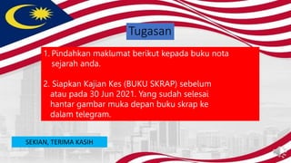 Tugasan
1. Pindahkan maklumat berikut kepada buku nota
sejarah anda.
2. Siapkan Kajian Kes (BUKU SKRAP) sebelum
atau pada 30 Jun 2021. Yang sudah selesai
hantar gambar muka depan buku skrap ke
dalam telegram.
SEKIAN, TERIMA KASIH
 