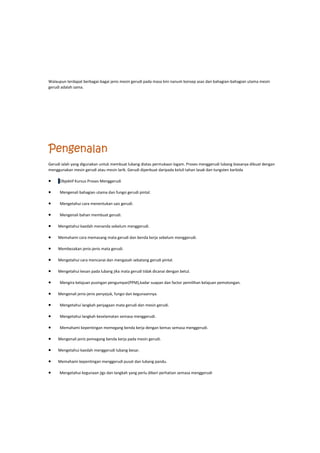 Walaupun terdapat berbagai-bagai jenis mesin gerudi pada masa kini nanum konsep asas dan bahagian-bahagian utama mesin
gerudi adalah sama.
Pengenalan
Gerudi ialah yang digunakan untuk membuat lubang diatas permukaan logam. Proses menggerudi lubang biasanya dibuat dengan
menggunakan mesin gerudi atau mesin larik. Gerudi diperbuat daripada keluli tahan lasak dan tungsten karbida
 Objektif Kursus Proses Menggerudi
 Mengenali bahagian utama dan fungsi gerudi pintal.
 Mengetahui cara menentukan saiz gerudi.
 Mengenali bahan membuat gerudi.
 Mengetahui kaedah menanda sebelum menggerudi.
 Memahami cara memasang mata gerudi dan benda kerja sebelum menggerudi.
 Membezakan jenis-jenis mata gerudi.
 Mengetahui cara mencanai dan mengasah sebatang gerudi pintal.
 Mengetahui kesan pada lubang jika mata gerudi tidak dicanai dengan betul.
 Mengira kelajuan pusingan pengumpar(PPM),kadar suapan dan factor pemilihan kelajuan pemotongan.
 Mengenali jenis-jenis penyejuk, fungsi dan kegunaannya.
 Mengetahui langkah penjagaan mata gerudi dan mesin gerudi.
 Mengetahui langkah keselamatan semasa menggerudi.
 Memahami kepentingan memegang benda kerja dengan kemas semasa menggerudi.
 Mengenali jenis pemegang benda kerja pada mesin gerudi.
 Mengetahui kaedah menggerudi lubang besar.
 Memahami kepentingan menggerudi pusat dan lubang pandu.
 Mengetahui kegunaan jigs dan langkah yang perlu diberi perhatian semasa menggerudi
 