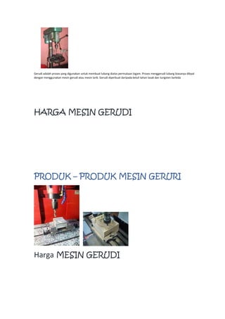 Gerudi adalah proses yang digunakan untuk membuat lubang diatas permukaan logam. Proses menggerudi lubang biasanya dibyat
dengan menggunakan mesin gerudi atau mesin larik. Gerudi diperbuat daripada keluli tahan lasak dan tungsten karbida
HARGA MESIN GERUDI
PRODUK – PRODUK MESIN GERURI
Harga MESIN GERUDI
 