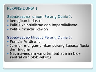 PERANG DUNIA I
Sebab-sebab umum Perang Dunia I:
 kemajuan industri
 Politik kolonialisme dan imperalialisme
 Politik mencari kawan
Sebab-sebab khusus Perang Dunia I:
 Francis Ferdinand
 Jerman mengumumkan perang kepada Rusia
dan Inggris
 Negara-negara yang terlibat adalah blok
sentral dan blok sekutu
 