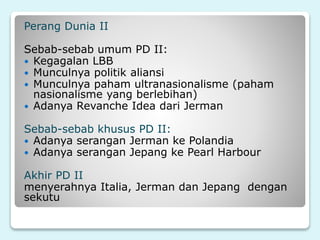 Perang Dunia II
Sebab-sebab umum PD II:
 Kegagalan LBB
 Munculnya politik aliansi
 Munculnya paham ultranasionalisme (paham
nasionalisme yang berlebihan)
 Adanya Revanche Idea dari Jerman
Sebab-sebab khusus PD II:
 Adanya serangan Jerman ke Polandia
 Adanya serangan Jepang ke Pearl Harbour
Akhir PD II
menyerahnya Italia, Jerman dan Jepang dengan
sekutu
 