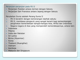 Perjanjian-perjanjian pada PD II
 Perjanjian Postdan antara Jerman dengan Sekutu
 Perjanjian San Fransisco antara Jepang dengan Sekutu
Perubahan Dunia setelah Perang Dunia II
1. PD II berakhir dengan kemenangan dipihak sekutu
2. PD II, membawa pengaruh yang sangat berarti bagi perkembangan
pergerakan kemerdekaan bangsa-bangsa Asia, Afrika dan Indonesia
3. Negara-negara di Asia yang memperoleh kemerdekaannya, antara lain:
 Indonesia
 Filipina
 India dan Pakistan
 Sri Lanka
 Birma (Myanmar)
 Korea
 Thailand (Muangthai)
 Vietnam
 Kamboja
 Malaysia dan Singapura
 