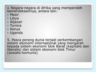 4. Negara-negara di Afrika yang memperoleh
kemerdekaannya, antara lain:
 Mesir
 Libya
 Aljazair
 Tunisia
 Kenya
 Uganda
5. Pasca perang dunia terjadi perkembangan
sistem ekonomi internasional yang mengarah
kepada sistem ekonomi blok Barat (kapitalis dan
liberalis) dan sistem ekonomi blok Timur
(sosialis-komunis)
 