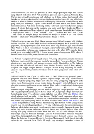 Michael memulai karir musiknya pada usia 5 tahun sebagai pemimpin singer dari Jackson
yang dibentuk pada tahun 1964. Pada awal tahun penyanyi Jackson , Jackie, Jermaine, Tito,
Marlon, dan Michael bermain pada klub lokal dan bar di Gary Indiana dan bergerak lebih
jauh karena bakat mereka dapat berkembang dan bersaing dalam kompetisi yang lebih besar.
Dari awal bulan ini Michael akan bermain di klub yang sama seperti bintang-bintang besar
yang tenar pada zamannya , seperti Jackie Wilson dan akan belajar dari mereka bahkan
kemudian kembali. Pada tahun 1968 yang Bobby Taylor dan Vancouvers berjumpa dengan
Jackson 5 ini dan dari sana mereka mendapat satu audisi untuk Berry Gordy dari Motown
Records. Jackson dipinta Motown Records untuk menandatangani dan pindah ke California.
4 single pertama mereka, “I Want You Back”, “ABC”, “The Love You Save”, dan “I’ll Be
There” semua itu menjadi Single hits terlaris dan banyak di minati di US. The Jackson
tercatat 14 album dan 4 direkam Michael album solo dengan Motown.
Michael Joseph Jackson atau lebih dikenal dengan nama Michael Jackson, lahir di Gary,
Indiana, Amerika, 29 Agustus 1958. Selain dikenal sebagai penyanyi R&B, penulis lagu dan
juga aktor, Jacko juga menjadi 'icon' break dance dunia yang memiliki gaya dan dandanan
khas. Anak ke 7 dari 9 bersaudara,dari pasangan Joseph Walter dan Katherine Esther. Sejak
kecil mendapatkan perlakuan dan pelecehan dari sang ayah. tahun 1975 memulai karier
musik lewat grup vokal JAKSON 5, dengan empat saudara kandungnya. 1976 jakson 5
berubah nama menjadi The jakson dan membuat enam album.
The Jackson 5 dengan Motown tinggal sampai 1976, yang lebih artistik mereka merasakan
kebebasan mereka untuk bergerak dan mendaftar dengan Epic. Nama grup Jackson 5 harus
diubah seperti yang dimiliki oleh Motown, sehingga mereka dikembalikan ke The Jacksons
karena mereka telah dikenal pada awal bulan. Brother Jermaine menikah Berry Gordy’s
daughter dan tinggal dengan Motown. Youngest brother Randy bergabung di tempat.
Jacksons yang memiliki jumlah hit recordsand total 6 album yang dibuat antara tahun 1976
dan 1984.
Michael Joseph Jackson (Ogos 29, 1958 – Jun 25, 2009) ialah seorang penyanyi, penari,
penghibur dan artis rekod Amerika Syarikat. Digelar sebagai ‘Raja Pop’, beliau dikenali
sebagai penghibur yang paling berjaya dan salah satu orang yang paling berpengaruh pada
semua masa. Sumbangannya kepada muzik, tarian, dan gaya[2] serta kehidupannya yang
diketahui umum menjadikannya seorang terkenal dalam budaya pop di seluruh dunia selama
lebih banyak daripada 40 tahun.
Bersama dengan abang-abangnya, Jackson memulai kerjayanya sebagai penyanyi utama dan
ahli yang paling muda dalam Jackson 5 pada tahun 1964. Kerjayanya sebagai penyanyi solo
bermula pada tahun 1971. Albumnya yang diedarkan pada tahun 1982, iaitu Thriller, telah
dijual sebanyak lebih daripada 110 juta keping. ‘Thriller’ masih merupakan album yang
dijual paling banyak di dunia. Di samping itu, beberapa albumnya yang lain merupakan salah
satu album yang dijual paling banyak di dunia. Videonya untuk Billie Jean, Beat It, dan
Thriller menjadikannya orang Amerika Syarikat yang berketurunan Afrika yang pertama
muncul pada beberapa bagan rekod dan MTV yang berlainan genre. Beliau mempopularkan
beberapa teknik tarian yang rumit, contohnya robot dan moonwalk. Gaya muzik, suara dan
tarian yang unik berterus melampaui generasi, bangsa dan budaya. Jackson ialah salah
seorang artis yang disenaraikan dalam Rock and Roll Hall of Fame sebanyak dua kali.
Prestasinya yang lain termasuk beberapa Guinness World Records ( termasuk Penghibur
yang Paling Berjaya pada Semua Masa), 15 Grammy Awards (termasuk Legenda yang Masih
Hidup dan Kejayaan Sepanjang Hayat), 26 American Music Awards (lebih banyak daripada
artis-artis lain; termasuk Artis Abad), 17 single yang mendapat kedudukan pertama di
 