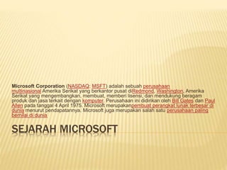 SEJARAH MICROSOFT
Microsoft Corporation (NASDAQ: MSFT) adalah sebuah perusahaan
multinasional Amerika Serikat yang berkantor pusat diRedmond, Washington, Amerika
Serikat yang mengembangkan, membuat, memberi lisensi, dan mendukung beragam
produk dan jasa terkait dengan komputer. Perusahaan ini didirikan oleh Bill Gates dan Paul
Allen pada tanggal 4 April 1975. Microsoft merupakanpembuat perangkat lunak terbesar di
dunia menurut pendapatannya. Microsoft juga merupakan salah satu perusahaan paling
bernilai di dunia.
 