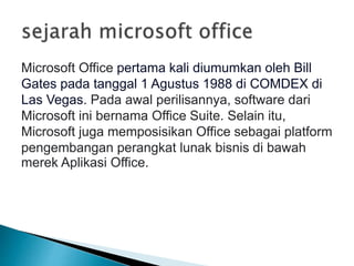 Microsoft Office pertama kali diumumkan oleh Bill
Gates pada tanggal 1 Agustus 1988 di COMDEX di
Las Vegas. Pada awal perilisannya, software dari
Microsoft ini bernama Office Suite. Selain itu,
Microsoft juga memposisikan Office sebagai platform
pengembangan perangkat lunak bisnis di bawah
merek Aplikasi Office.
 