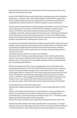 Wuna tadi.Pembuatan benteng yang mengelilingi Kota Wuna merupakan prestasi besar yang
dihasilkan pemerintahan raja tersebut.
Setelah LAKILAPONTO dilantik menjadi Sultan Buton, pembangunan Kota Wuna dilanjutkan
penggantinya, La POSASU, adik LAKILAMPO.Pertabalan LAKILAPONTO sebagai Sultan
Buton merupakan hadiah dari Sultan yang sedang berkuasa atas keberhasilan Raja Muna itu
mengalahkan dan membunuh bajak laut La Bolontio, pengacau keamanan rakyat Buton.
Setelah menjadi Pemimpin Buton dan kemudian bergelar Sultan Murhum, menyusul diterimanya
Islam sebagai agama resmi Kerajaan, LAKILAPONTO mengadakan kesepakatan dengan
adiknya, La POSASU, untuk saling membantu dan bekerja sama bila kedua kerajaan
menghadapi situasi pelik, termasuk ancaman dan intervensi dari luar. Hubungan persaudaraan di
antara kedua Kerajaan terjalin hangat selama kurang lebih 3,5 abad. Namun, dalam kerangka
politik pecah belah pemerintah kolonial Belanda bersama Sultan Buton secara sepihak membuat
perjanjian yang disebut Korte Verklaring pada 2 Agustus 1918.
Isi perjanjian itu menyebutkan, Belanda hanya mengakui dua pemerintahan swapraja di Sulawesi
Tenggara, yakni Swapraja Buton dan Swapraja Laiwoi di Kendari.Sejak saat itu Kerajaan Muna
yang berdaulat dinyatakan berada di bawah kontrol Kesultanan Buton.Sebagai subordinasi
Kesultanan Buton, Muna praktis menjadi salah satu dari empat wilayah penyangga (bharata)
kerajaan Islam tersebut.
Tiga Bharata yang lain adalah Tiworo, Kulisusu, dan Kaledupa.
Berdasarkan Korte Verklaring itu pula beberapa kerajaan kecil di sekitar Kesultanan Buton,
seperti Tiworo, Kulisusu, Kaledupa, Rumbia, dan Kabaena, ikut menjadi wilayah kekuasaan
Kesultanan Buton. Dua kerajaan kecil yang terakhir merupakan wilayah nonstruktural karena
tidak menyandang predikat Bharata.
IHWAL pembangunan Kota Muna, Couvreur mengutip kepercayaan mistiK bahwa dalam
pembangunan benteng kota itu oleh LAKILAPONTO dibantu para jin (roh halus. Pembuatan
benteng itu memang merupakan pekerjaan raksasa sebab, seperti ditulis Couvreur, panjang
keliling pagar tembok itu mencapai 8.073 meter dengan tinggi empat meter dan tebal tiga meter.
Selain melanjutkan dan menyempurnakan pembangunan tembok pagar Ibu Kota Kerajaan
tersebut, La POSASU sebagai pengganti LAKILAPONTO juga mendirikan bangunan tempat
Perguruan Islam, sesuai anjuran Syekh Abdul Wahid.Seperti disebutkan La Kimi Batoa,
pensiunan guru sejarah, Abdul Wahid adalah penyebar agama Islam pertama di Pulau Muna.
Fasilitas publik lainnya di Kota Muna adalah masjid.
Masjid pertama dibangun pada masa pemerintahan La Titakono sebagai Raja Muna X (16001625).
Menurut La Ode Muhammad Sirad Imbo (65), tokoh adat Muna, masjid yang dibangun raja
tersebut masih sederhana dan bersifat darurat. Masjid agak besar baru dibangun pada era
pemerintahan Raja La Ode Huseini dengan gelar Omputo Sangia (1716- 1757).Masjid tersebut
dibangun di tempat berbeda dengan lokasi masjid pertama.
Masjid di Kota Muna itu hampir seumur dengan Masjid Agung Keraton Buton di Bau- Bau.
Masjid Keraton Buton dibangun oleh Sultan Sakiuddin Darul Alam pada tahun 1712 dengan
konstruksi permanen, dan baru dipugar pada tahun 1930-an di masa pemerintah Sultan Buton ke37, Muhammad Hamidi. Adapun Masjid Agung Kota Muna baru dibangun secara permanen

 