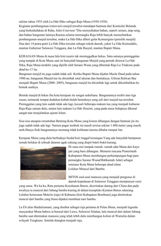 sekitar tahun 1933 oleh La Ode Dika sebagai Raja Muna (1930-1938).
Kegiatan pembangunan (renovasi) masjid tersebut mendapat bantuan dari Kontroler Belanda
yang berkedudukan di Raha, Jules Couvreur."Dia menyediakan bahan, seperti semen, atap seng,
dan bahan bangunan lainnya.Karena selama memangku Raja lebih banyak memerhatikan
pembangunan masjid tersebut, maka La Ode Dika diberi gelar Komasigino (pemilik masjid).
Dua dari 14 putra-putri La Ode Dika tercatat sebagai tokoh daerah, yakni La Ode Kaimuddin,
mantan Gubernur Sulawesi Tenggara, dan La Ode Rasyid, mantan Bupati Muna.
KERAJAAN Muna di masa lalu kini nyaris tak meninggalkan bekas. Satu-satunya peninggalan
yang tampak di Kota Muna saat ini hanyalah bangunan Masjid yang pernah dirawat La Ode
Dika, Raja Muna terakhir yang dipilih oleh Sarano Wuna yang dibentuk Raja La Titakono pada
abad ke-17 itu.
Bangunan masjid itu juga sudah tidak asli. Ketika Bupati Muna dijabat Maola Daud pada tahun
1980-an, bangunan Masjid tua itu dirombak total ukuran dan bentuknya. Giliran Ridwan Bae
menjadi Bupati Muna (2000- 2005), bangunan masjid itu dirombak lagi untuk dikembalikan ke
bentuk asalnya.
Bentuk masjid di bekas ibu kota kerajaan itu sangat sederhana. Bangunannya terdiri atas tiga
susun, termasuk tempat dudukan kubah.Itulah bentuknya yang asli dari masjid tua tersebut.
Peninggalan yang lain sudah tidak ada lagi, kecuali beberapa makam tua yang menjadi kuburan
Raja-Raja zaman dulu, antara lain makam La Ode Huseini, yang pada masa hidupnya dikenal
sangat taat menjalankan ajaran Islam.
Sisa-sisa ataupun reruntuhan Benteng Kota Muna yang konon dibangun dengan bantuan jin itu
juga sudah tidak ada lagi. Namun pagar tembok itu masih tersisa sekitar 1.800 meter yang masih
utuh.Hanya fisik bangunannya memang tidak kelihatan karena dibalut rumput liar.
Kerajaan Muna yang dulu berbudaya feodal kini tinggal kenangan.Yang ada hanyalah hamparan
semak belukar di sebuah dataran agak cekung yang diapit bukit-bukit karang.
Di sana-sini tampak rumah- rumah adat Muna dari kayu
jati yang baru dibangun. Menurut rencana Pemerintah
Kabupaten Muna membangun perkampungan bagi para
pemangku Sarano Wuna(Mahkamah Adat) sebagai
miniatur Kota Muna beberapa abad silam
Leluhur Muncul dari Bambu
MITOS asal-usul manusia yang menjadi penguasa di
daerah kepulauan di Sulawesi Tenggara mempunyai versi
yang sama. Wa ka ka, Ratu pertama Kesultanan Buton, diceritakan datang dari China dan pada
awalnya ia muncul dari lubang bambu kuning di dalam kompleks Keraton Buton sekarang.
Leluhur keturunan Mokole (raja) di Kabaena (kini Kabupaten Bombana) juga dimitoskan
muncul dari bambu yang biasa dipakai membuat nasi bambu.
La Eli alias Baidulzamani, yang disebut sebagai raja pertama di Pulau Muna, menjadi legenda
masyarakat Muna bahwa ia berasal dari Luwu, Sulawesi Selatan, lalu muncul dari dalam lubang
bambu saat ditemukan manusia yang telah lebih dulu membangun koloni di Wamelai dalam
wilayah Tongkuno. Setelah diangkat menjadi raja,

 