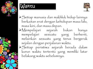 Setiap manusia dan makhluk hidup lainnya
berkaitan erat dengan kehidupan masa lalu,
masa kini, dan masa depan.
Mempelajari sejarah bukan hanya
mempelajari sesuatu yang berhenti,
melainkan sesuatu yang terus bergerak
sejalan dengan perjalanan waktu.
Setiap peristiwa sejarah berada dalam
kurun waktu tertentu yang memiliki latar
belakang waktu sebelumnya.
Waktu
 