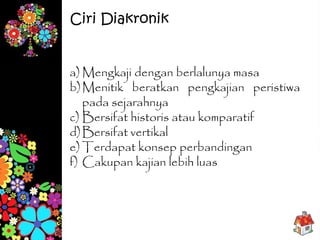 a) Mengkaji dengan berlalunya masa
b)Menitik beratkan pengkajian peristiwa
pada sejarahnya
c) Bersifat historis atau komparatif
d)Bersifat vertikal
e) Terdapat konsep perbandingan
f) Cakupan kajian lebih luas
Ciri Diakronik
 